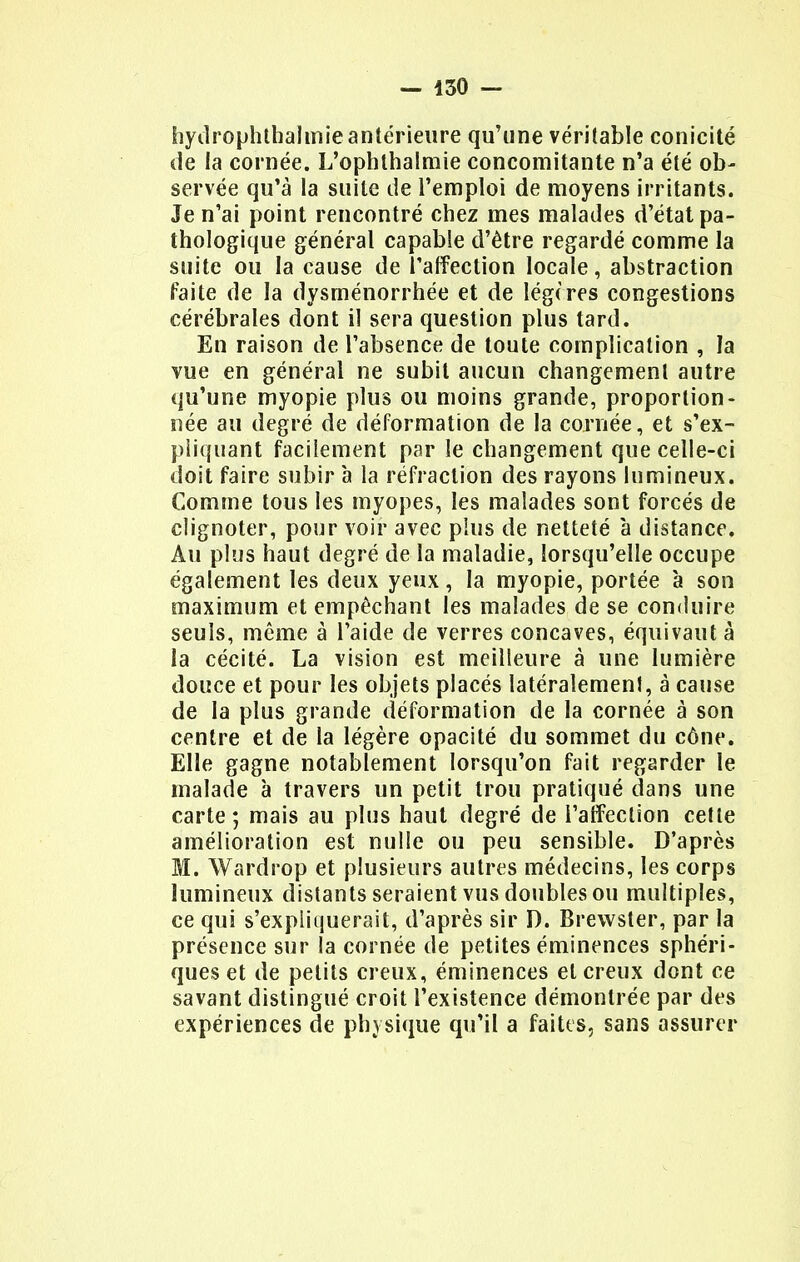 hydrophthalmie antérieure qu'une véritable conicité de la cornée. L'ophthalmie concomitante n'a été ob- servée qu'à la suite de l'emploi de moyens irritants. Je n'ai point rencontré chez mes malades d'état pa- thologique général capable d'être regardé comme la suite ou la cause de l'affection locale, abstraction faite de la dysménorrhée et de légères congestions cérébrales dont il sera question plus tard. En raison de l'absence de toute complication , la vue en général ne subit aucun changement autre qu'une myopie plus ou moins grande, proportion- née au degré de déformation de la cornée, et s'ex- piiquant facilement par le changement que celle-ci doit faire subir à la réfraction des rayons lumineux. Gomme tous les myopes, les malades sont forcés de clignoter, pour voir avec plus de netteté à distance. Au plus haut degré de la maladie, lorsqu'elle occupe également les deux yeux, la myopie, portée à son maximum et empêchant les malades de se conduire seuls, même à l'aide de verres concaves, équivaut à la cécité. La vision est meilleure à une lumière douce et pour les objets placés latéralement, à cause de la plus grande déformation de la cornée à son centre et de la légère opacité du sommet du cône. Elle gagne notablement lorsqu'on fait regarder le malade à travers un petit trou pratiqué dans une carte ; mais au plus haut degré de l'affection cette amélioration est nulle ou peu sensible. D'après M. Wardrop et plusieurs autres médecins, les corps lumineux distants seraient vus doubles ou multiples, ce qui s'expliquerait, d'après sir D. Brewster, par la présence sur la cornée de petites éminences sphéri- ques et de petits creux, éminences et creux dont ce savant distingué croit l'existence démontrée par des expériences de physique qu'il a faites, sans assurer