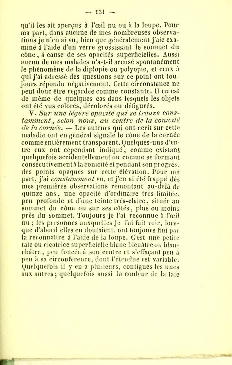 — loi — qu'il les ait aperçus à l'œil nu ou à la loupe. Pour ma part, dans aucune de mes nombreuses observa- tions je n'en ai vu, bien que généralement j'aie exa- miné à l'aide d'un verre grossissant le sommet du cône, à cause de ses opacités superficielles. Aussi aucun de mes malades n'a-t-il accusé spontanément Je phénomène de la diplopie ou polyopie, et ceux à qui j'ai adressé des questions sur ce point ont tou- jours répondu négativement. Cette circonstance ne peut donc être regardée comme constante. Il en est de même de quelques cas dans lesquels les objets ont été vus colorés, décolorés ou défigurés. V. Sur une légère opacité qui se trouve cons- tamment, selon ?ious, au centre de la conicité de la cornée. — Les auteurs qui ont écrit sur celte maladie ont en général signalé le cône de la cornée comme entièrement transparent. Quelques-uns d'en- tre eux ont cependant indiqué, comme existant quelquefois accidentellement ou comme se formant consécutivement^ la conicité et pendant son progrès, des points opaques sur celte élévation. Pour ma part, j'ai constamment vu, et j'en ai été frappé dès mes premières observations remontant au-delà de quinze ans, une opacité d'ordinaire très-limitée, peu profonde et d'une teinte très-claire, située au sommet du cône ou sur ses côtés, plus ou moins près du sommet. Toujours je l'ai reconnue à l'œil nu ; les personnes auxquelles je l'ai fait voir, lors- que d'abord elles en doutaient, ont toujours fini par la reconnaître à l'aide de la loupe. C'est une petite taie ou cicatrice superficielle blanc bleuâtre ou blan- châtre, peu foncée à son centre et s'elfaçant peu à peu à sa circonférence, dont l'étendue est variable. Quelquefois il y en a plusieurs, contigue*s les unes aux autres ; quelquefois aussi la couleur de la taie