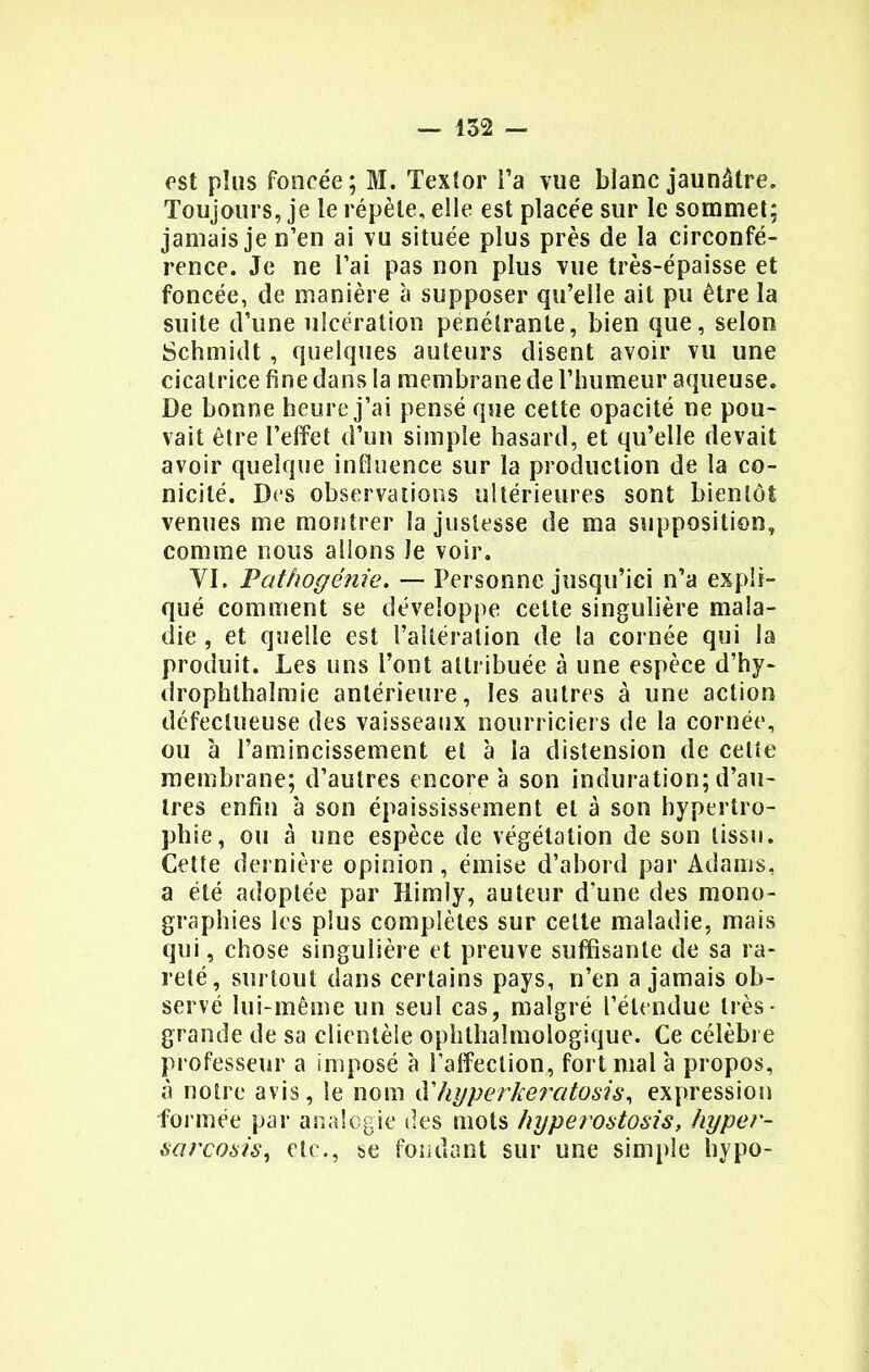 est plus foncée; M. Textor Ta vue blanc jaunâtre. Toujours, je le répèle, elle est placée sur le sommet; jamais je n'en ai vu située plus près de la circonfé- rence. Je ne l'ai pas non plus vue très-épaisse et foncée, de manière à supposer qu'elle ait pu être la suite d'une ulcération pénétrante, bien que, selon Schmidt, quelques auteurs disent avoir vu une cicatrice fine dans la membrane de l'humeur aqueuse. De bonne heure j'ai pensé que cette opacité ne pou- vait être l'effet d'un simple hasard, et qu'elle devait avoir quelque influence sur la production de la co- nicité. Des observations ultérieures sont bientôt venues me montrer la justesse de ma supposition, comme nous allons Je voir. VI. Pathogénie. — Personne jusqu'ici n'a expli- qué comment se développe cette singulière mala- die , et quelle est l'altération de la cornée qui la produit. Les uns l'ont attribuée à une espèce d'hy- drophthalmie antérieure, les autres à une action défectueuse des vaisseaux nourriciers de la cornée, ou à l'amincissement et à la distension de celte membrane; d'autres encore à son induration; d'au- tres enfin à son épaississement et à son hypertro- phie, ou à une espèce de végétation de son tissu. Cette dernière opinion, émise d'abord par Adams, a été adoptée par Himly, auteur d'une des mono- graphies les plus complètes sur celte maladie, mais qui, chose singulière et preuve suffisante de sa ra- reté, surtout dans certains pays, n'en a jamais ob- servé lui-même un seul cas, malgré l'étendue très - grande de sa clientèle ophthaîmologique. Ce célèbre professeur a imposé à l'affection, fortmalà propos, à notre avis, le nom àliyperkeratosis, expression formée par analogie des mots hyperostosis, hyper- sarcosis, etc., se fondant sur une simple hypo-