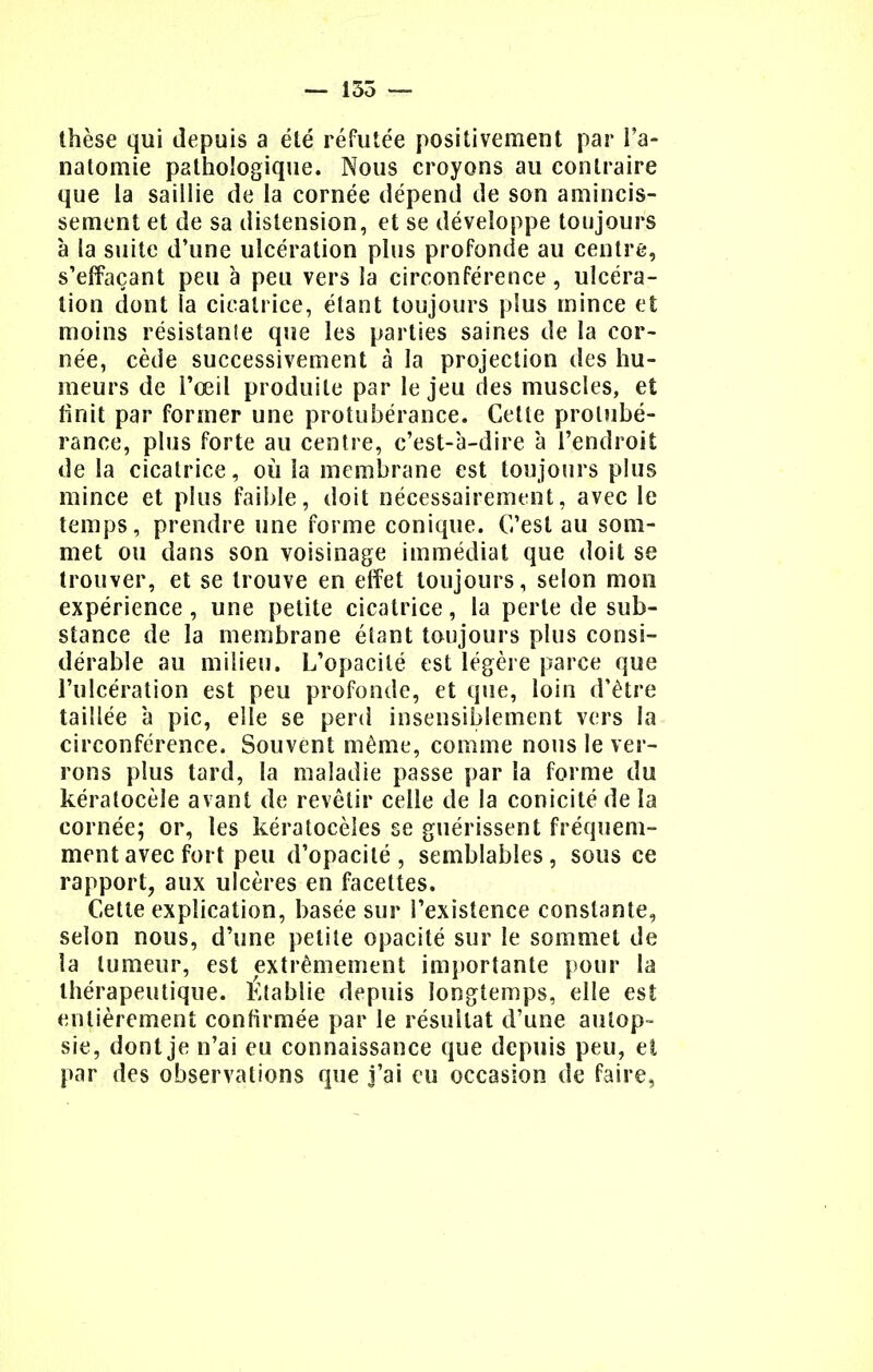 — 155 — thèse qui depuis a été réfutée positivement par I'a- natomie pathologique. Nous croyons au contraire que la saillie de la cornée dépend de son amincis- sement et de sa distension, et se développe toujours à la suite d'une ulcération plus profonde au centre, s'effaçant peu à peu vers la circonférence, ulcéra- tion dont la cicatrice, étant toujours plus mince et moins résistante que les parties saines de la cor- née, cède successivement à la projection des hu- meurs de l'œil produite par le jeu des muscles, et finit par former une protubérance. Cette protubé- rance, plus forte au centre, c'est-à-dire à l'endroit de la cicatrice, où la membrane est toujours plus mince et plus faible, doit nécessairement, avec le temps, prendre une forme conique. C'est au som- met ou dans son voisinage immédiat que doit se trouver, et se trouve en effet toujours, selon mon expérience, une petite cicatrice, la perle de sub- stance de la membrane étant toujours plus consi- dérable au milieu. L'opacité est légère parce que l'ulcération est peu profonde, et que, loin d'être taillée à pic, elle se perd insensiblement vers la circonférence. Souvent même, comme nous le ver- rons plus tard, la maladie passe par la forme du kératocèle avant de revêtir celle de la conicité de la cornée; or, les kératocèîes se guérissent fréquem- ment avec fort peu d'opacité, semblables, sous ce rapport, aux ulcères en facettes. Cette explication, basée sur l'existence constante, selon nous, d'une petite opacité sur le sommet de la tumeur, est extrêmement importante pour la thérapeutique. Établie depuis longtemps, elle est entièrement confirmée par le résultat d'une autop- sie, dont je n'ai eu connaissance que depuis peu, et par des observations que j'ai eu occasion de faire,