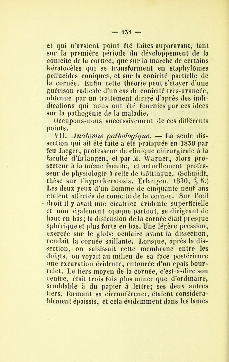 et qui n'avaient point été faites auparavant, tant sur la première période du développement de la conicité de la cornée, que sur la marche de certains kératocèles qui se transforment en slaphylômes pellucides coniques, et sur la conicité partielle de la cornée. Enfin cette théorie peut s'étayer d'une guérison radicale d'un cas de conicité très-avancée, obtenue par un traitement dirigé d'après des indi- dications qui nous ont été fournies par ces idées sur la pathogénie de la maladie. Occupons-nous successivement de ces différents points. VII. Anatomie pathologique, — La seule dis- section qui ait été faite a été pratiquée en 1830 par feu Jaeger, professeur de clinique chirurgicale à la faculté d'Erlangen, et par M. Wagner, alors pro- secteur à la même faculté, et actuellement profes- seur de physiologie à celle de Gôtlingue. (Schmidr, thèse sur l'hyperkeratosis. Erlangen, 1830, § S.) Les deux yeux d'un homme de cinquante-neuf ans étaient affectés de conicité de la cornée. Sur l'œil • droit il y avait une cicatrice évidente superficielle et non également opaque partout, se dirigeant de haut en bas; la distension de la cornée était presque sphérique et plus forte en bas. Une légère pression, exercée sur le globe oculaire avant la dissection, rendait la cornée saillante. Lorsque, après la dis- section, on saisissait cette membrane entre les doigts, on voyait au milieu de sa face postérieure une excavation évidente, entourée d'un épais bour- relet. Le tiers moyen de la cornée, c'est-à-dire son centre, était trois fois plus mince que d'ordinaire, semblable à du papier à lettre; ses deux autres tiers, formant sa circonférence, étaient considéra- blement épaissis, et cela évidemment dans les lames