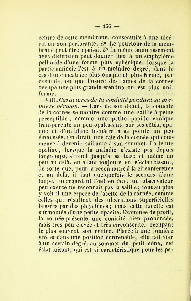 centre de cette membrane, consécutifs à une ulcé- ration non perforante. 2° Le pourtour de la mem- brane peut être épaissi. 5° Le même amincissement avec distension peut donner lieu à un staphylôme pellucide d'une forme plus sphérique, lorsque la partie amincie l'est à un moindre degré, dans le cas d'une cicatrice plus opaque et plus ferme, par exemple, ou que l'usure des lames de la cornée occupe une plus grande étendue ou est plus uni- forme. VIII. Caractères de la eonicitépendant sa pre- mière période. — Lors de son début, la eonicité de la cornée se montre comme une saillie à peine perceptible , comme une petite papille conique transparente un peu opalescente sur ses côtés, opa- que et d'un blanc bleuâtre à sa pointe un peu emoussée. On dirait une taie de la cornée qui com- mence à devenir saillante à son sommet. La teinte opaline, lorsque la maladie n'existe pas depuis longtemps, s'étend jusqu'à sa base et même un peu au delà, en allant toujours en s'éclaircissant, de sorte que, pour la reconnaître à la circonférence et au delà, il faut quelquefois le secours d'une loupe. En regardant l'œil en face, un observateur peu exercé ne reconnaît pas la saillie ; tout au plus y voit-il une espèce de facette de la cornée, comme celles qui résultent des ulcérations superficielles laissées par des phlyetènes ; mais cette facette est surmontée d'une petite opacité. Examinée de profil, la cornée présente une eonicité bien prononcée, mais très-peu élevée et très-circonscrite, occupant le plus souvent son centre. Placée à une lumière vive et dans une position convenable, elle fait voir à un certain degré, au sommet du petit cône, cet éclat luisant, qui est si caractéristique pour les pé-