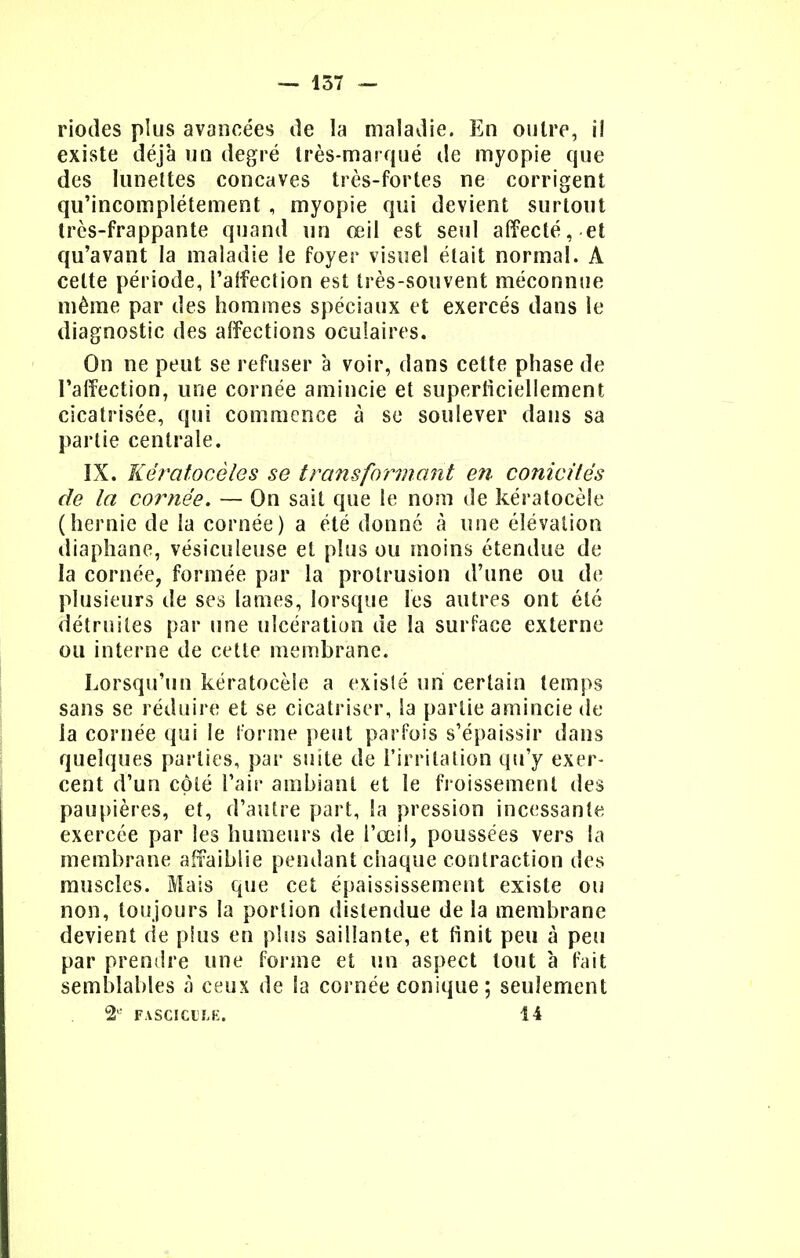 — 157 — riodes plus avancées de la maladie. En outre, i! existe déjà un degré très-marqué de myopie que des lunettes concaves très-fortes ne corrigent qu'incomplètement , myopie qui devient surtout très-frappante quand un œil est seul affecté,.et qu'avant la maladie le foyer visuel était normal. À cette période, l'aifeclion est très-souvent méconnue même par des hommes spéciaux et exercés dans le diagnostic des affections oculaires. On ne peut se refuser à voir, dans celte phase de l'affection, une cornée amincie et superficiellement cicatrisée, qui commence à se soulever dans sa partie centrale. IX. Këratocèles se transformant en conicitês de la cornée. — On sait que le nom de kératocèle (hernie de la cornée) a été donné à une élévation diaphane, vésiculeuse et plus ou moins étendue de la cornée, formée par la prolrusion d'une ou de plusieurs de ses lames, lorsque les autres ont été détruites par une ulcération de la surface externe ou interne de cette membrane. Lorsqu'un kératocèle a existé un certain temps sans se réduire et se cicatriser, la partie amincie de la cornée qui le forme peut parfois s'épaissir dans quelques parties, par suite de l'irritation qu'y exer- cent d'un côté l'air ambiant et le froissement des paupières, et, d'autre part, la pression incessante exercée par les humeurs de l'œil, poussées vers la membrane affaiblie pendant chaque contraction des muscles. Mais que cet épaississement existe ou non, toujours la portion distendue de la membrane devient de pins en plus saillante, et finit peu à peu par prendre une forme et un aspect tout à fait semblables à ceux de la cornée conique; seulement 2e FASCICULE. 14