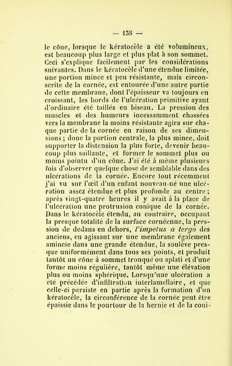 le cône, lorsque le kératocèle a élé volumineux, est beaucoup plus large et plus plat à son sommet, (leci s'explique facilement par les considérations suivantes. Dans le kératocèle d'une étendue limitée, une portion mince et peu résistante, mais circon- scrite de la cornée, est entourée d'une autre partie de cette membrane, dont l'épaisseur va toujours en croissant, les bords de l'ulcération primitive ayant d'ordinaire été taillés en biseau. La pression des muscles et des humeurs incessamment chassées vers la membrane la moins résistante agira sur cha- que partie de la cornée en raison de ses dimen- sions ; donc la portion centrale, la plus mince, doit supporter la distension la plus forte, devenir beau- coup plus saillante, et former le sommet plus ou moins pointu d'un cône. J'ai été à même plusieurs fois d'observer quelque chose de semblable dans des ulcérations de la cornée. Encore tout récemment j'ai vu sur l'œil d'un enfant nouveau-né une ulcé- ration assez étendue et plus profonde au centre ; après vingt-quatre heures il y avait à la place de l'ulcération une protrusion conique de la cornée. Dans le kératocèle étendu, au contraire, occupant la presque totalité de la surface cornéenne,la pres- sion de dedans en dehors, Vimpetus a tergo des anciens, en agissant sur une membrane également amincie dans une grande étendue, la soulève pres- que uniformément dans tous ses points, et produit tantôt un cône à sommet tronqué ou aplati et d'une forme moins régulière, tantôt même une élévation plus ou moins sphérique. Lorsqu'une ulcération a été précédée d'infiltration inlerlamellaire, et que celle-ci persiste en partie après la formation d'un kératocèle, la circonférence de la cornée peut être épaissie dans le pourtour de la hernie et de la coni-