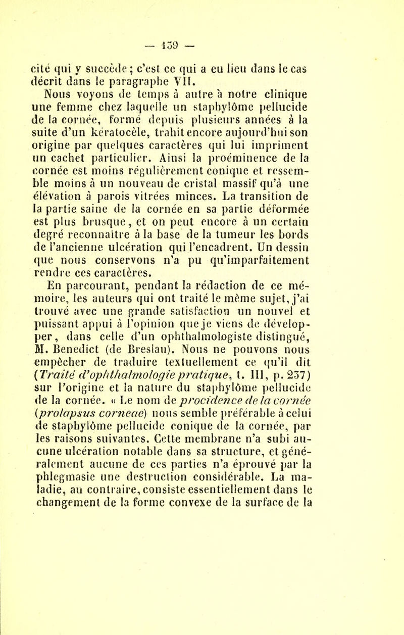 cité qui y succède; c'est ce qui a eu lieu dans le cas décrit dans !e paragraphe VIL Nous voyons de temps à autre à notre clinique une femme chez laquelle un staphyîôme pellucide de la cornée, formé depuis plusieurs années à la suite d'un kératocèle, trahit encore aujourd'hui son origine par quelques caractères qui lui impriment un cachet particulier. Ainsi la proéminence de la cornée est moins régulièrement conique et ressem- ble moins à un nouveau de cristal massif qu'à une élévation à parois vitrées minces. La transition de la partie saine de la cornée en sa partie déformée est plus brusque, et on peut encore à un cerlain degré reconnaître à la base de la tumeur les bords de l'ancienne ulcération qui l'encadrent. Un dessin que nous conservons n'a pu qu'imparfaitement rendre ces caractères. En parcourant, pendant la rédaction de ce mé- moire, les auteurs qui ont traité le même sujet, j'ai trouvé avec une grande satisfaction un nouvel et puissant appui à l'opinion que je viens de dévelop- per, dans celle d'un ophthalmologiste distingué, M. Benedict (de Breslau). Nous ne pouvons nous empêcher de traduire textuellement ce qu'il dit {Traité d'ophthalmologiepratique, t. 111, p. 237) sur l'origine et la nature du staphyîôme pellucide de la cornée. « Le nom de procidence de la cornée {prolapsus corneae) nous semble préférable à celui de staphyîôme pellucide conique de la cornée, par les raisons suivantes. Cette membrane n'a subi au- cune ulcération notable dans sa structure, et géné- ralement aucune de ces parties n'a éprouvé par la phlegmasie une destruction considérable. La ma- ladie, an contraire, consiste essentiellement dans le changement de la forme convexe de la surface de la