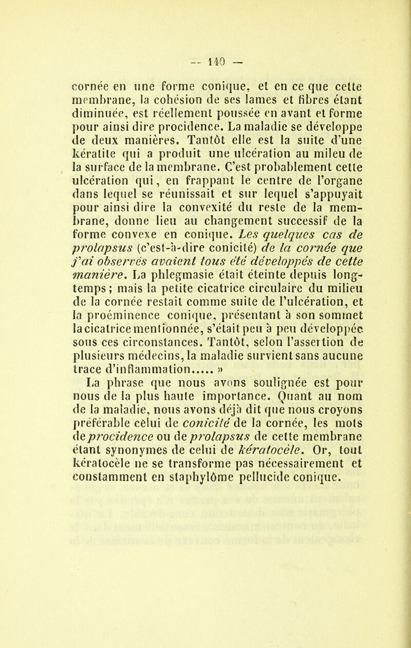 cornée en une forme conique, et en ce que cette membrane, la cohésion de ses lames et fibres étant diminuée, est réellement poussée en avant et forme pour ainsi dire procidence. La maladie se développe de deux manières. Tantôt elle est la suite d'une kératite qui a produit une ulcération au mileu de la surface de la membrane. C'est probablement cette ulcération qui, en frappant le centre de l'organe dans lequel se réunissait et sur lequel s'appuyait pour ainsi dire la convexité du reste de la mem- brane, donne lieu au changement successif de la forme convexe en conique. Les quelques cas de prolapsus (c'est-a-dire conicité) de la cornée que fai observés avaient tous été développés de cette manière. La phlegmasie était éteinte depuis long- temps ; mais la petite cicatrice circulaire du milieu de la cornée restait comme suite de l'ulcération, et la proéminence conique, présentant à son sommet la cicatrice mentionnée, s'était peu à peu développée sous ces circonstances. Tantôt, selon l'assertion de plusieurs médecins, la maladie survient sans aucune trace d'inflammation » La phrase que nous avons soulignée est pour nous de la plus haute importance. Quant au nom de la maladie, nous avons déjà dit que nous croyons préférable celui de conicité de la cornée, les mots de procidence ou de prolapsus de cette membrane étant synonymes de celui de kératocèle. Or, tout kératocèle ne se transforme pas nécessairement et constamment en slaphylôme pellucide conique.