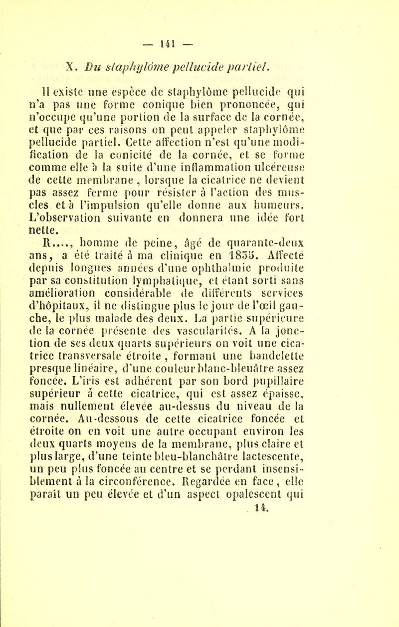 X. Du slaphylôme pellucide partiel. 11 existe une espèce de slaphylôme pellucide qui n'a pas une forme conique bien prononcée, qui n'occupe qu'une portion de la surface de la cornée, et que par ces raisons on peut appeler slaphylôme pellucide partiel. Cette affection n'est qu'une modi- fication de la conicité de la cornée, et se forme comme elle à la suite d'une inflammation ulcéreuse de cette membrane , lorsque la cicatrice ne devient pas assez ferme pour résister à l'action des mus- cles et à l'impulsion qu'elle donne aux humeurs. L'observation suivante en donnera une idée fort nette. R...., homme de peine, âgé de quarante-deux ans, a été traité à ma clinique en 183)5. Affecté depuis longues années d'une ophthaîmie produite par sa constitution lymphatique, et étant sorti sans amélioration considérable de différents services d'hôpitaux, il ne distingue plus le jour de l'œil gau- che, le plus malade des deux. La partie supérieure de la cornée présente des vascularités. A la jonc- tion de ses deux quarts supérieurs on voit une cica- trice transversale étroite , formant une bandelette presque linéaire, d'une couleur blanc-bleuâtre assez foncée. L'iris est adhérent par son bord pupillaire supérieur a cette cicatrice, qui est assez épaisse, mais nullement élevée au-dessus du niveau de la cornée. Au-dessous de celte cicatrice foncée et étroite on en voit une autre occupant environ les deux quarts moyens de la membrane, plus claire et plus large, d'une teinte bleu-blanchâtre lactescente, un peu plus foncée au centre et se perdant insensi- blement à la circonférence. Regardée en face, elle parait un peu élevée et d'un aspect opalescent qui 14.