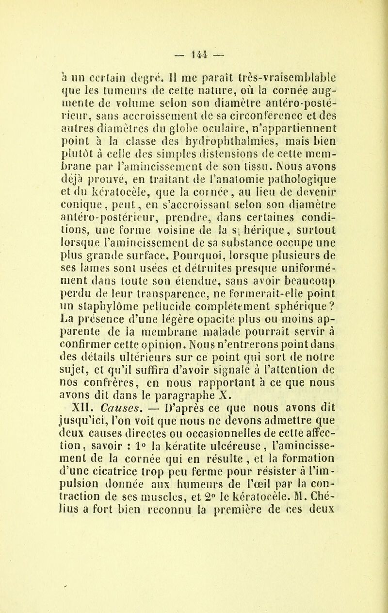 — Î44 — à un certain degré. ïl me paraît très-vraisemblable que les tumeurs de cette nature, où la cornée aug- mente de volume selon son diamètre antéro-posté- rieur, sans accroissement de sa circonférence et des autres diamètres du globe oculaire, n'appartiennent point à la classe des hydrophthaimies, mais bien plutôt à celle des simples distensions de cette mem- brane par l'amincissement de son tissu. Nous avons déjà prouvé, en traitant de l'analomie pathologique et du kératocèle, que la cornée, au lieu de devenir conique, peut, en s'accroissant selon son diamètre anléro-postérieur, prendre, dans certaines condi- tions, une forme voisine de la Sj hérique, surtout lorsque l'amincissement de sa substance occupe une plus grande surface. Pourquoi, lorsque plusieurs de ses lames sont usées et détruites presque uniformé- ment dans toute son étendue, sans avoir beaucoup perdu de leur transparence, ne formerait-elle point un siaphylôme pellucide complètement sphérique? La présence d'une légère opacité plus ou moins ap- parente de la membrane malade pourrait servir à confirmer cette opinion. Nous n'entrerons point dans des détails ultérieurs sur ce point qui sort de notre sujet, et qu'il suffira d'avoir signalé à l'attention de nos confrères, en nous rapportant à ce que nous avons dit dans le paragraphe X. XII. Causes. — D'après ce que nous avons dit jusqu'ici, l'on voit que nous ne devons admettre que deux causes directes ou occasionnelles de cette affec- tion, savoir : 1° la kératite ulcéreuse, l'amincisse- ment de la cornée qui en résulte, et la formation d'une cicatrice trop peu ferme pour résister à l'im- pulsion donnée aux humeurs de l'œil par la con- traction de ses muscles, et 2° le kératocèle. M. Ché- lius a fort bien reconnu la première de ces deux