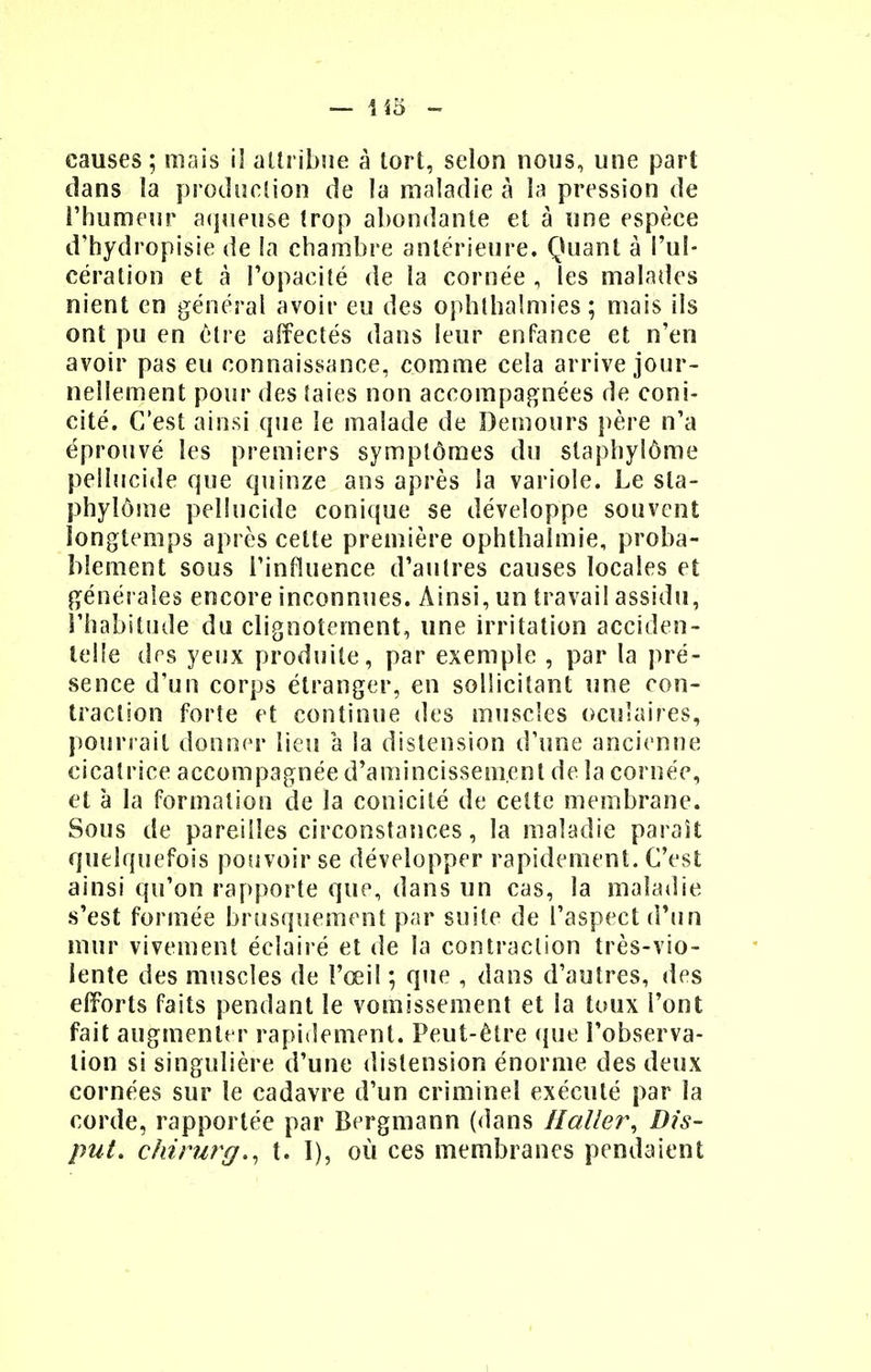 causes; mais il attribue à tort, selon nous, une part dans la production de la maladie à la pression de l'humeur aqueuse trop abondante et à une espèce d'hydropisie de la chambre antérieure. Quant à l'ul- cération et à l'opacité de la cornée , les malades nient en général avoir eu des ophlhaîmies ; mais ils ont pu en être affectés dans leur enfance et n'en avoir pas eu connaissance, comme cela arrive jour- nellement pour des taies non accompagnées de coni- cité. C'est ainsi que le malade de Demours père n'a éprouvé les premiers symptômes du slapbylôme pellucide que quinze ans après la variole. Le sla- phylôme pellucide conique se développe souvent longtemps après cette première ophthalmie, proba- blement sous l'influence d'autres causes locales et générales encore inconnues. Ainsi, un travail assidu, l'habitude du clignotement, une irritation acciden- telle des yeux produite, par exemple , par la pré- sence d'un corps étranger, en sollicitant une con- traction forte et continue des muscles oculaires, pourrait donner lieu à la distension d'une ancienne cicatrice accompagnée d'amincissement de la cornée, et à la formation de la conicité de celte membrane. Sous de pareilles circonstances, la maladie paraît quelquefois pouvoir se développer rapidement. C'est ainsi qu'on rapporte que, dans un cas, la maladie s'est formée brusquement par suite de l'aspect d'un mur vivement éclairé et de la contraction très-vio- lente des muscles de l'œil ; que , dans d'autres, des efforts faits pendant le vomissement et la toux l'ont fait augmenter rapidement. Peut-être que l'observa- tion si singulière d'une distension énorme des deux cornées sur le cadavre d'un criminel exécuté par la corde, rapportée par Bergmann (dans Haller, Dis- put. chirurg., t. I), où ces membranes pendaient