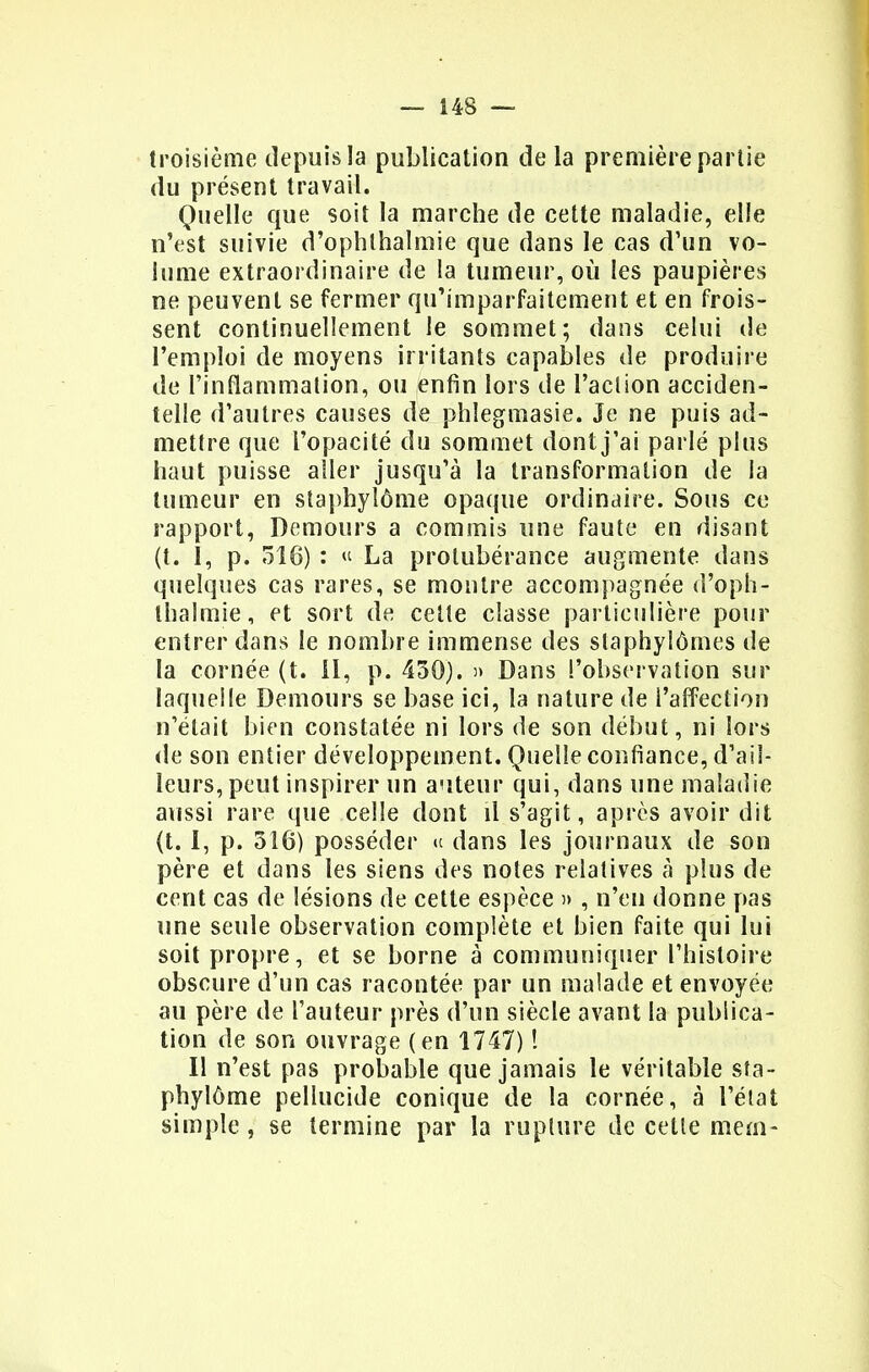 troisième depuis la publication delà première partie du présent travail. Quelle que soit la marche de cette maladie, elle n'est suivie d'ophthalmie que dans le cas d'un vo- lume extraordinaire de la tumeur, où les paupières ne peuvent se fermer qu'imparfaitement et en frois- sent continuellement le sommet; dans celui de l'emploi de moyens irritants capables de produire de l'inflammation, ou enfin lors de l'action acciden- telle d'autres causes de phlegmasie. Je ne puis ad- mettre que l'opacité du sommet dont j'ai parlé plus haut puisse aller jusqu'à la transformation de la tumeur en staphylôme opaque ordinaire. Sous ce rapport, Demours a commis une faute en disant (t. 1, p. 318) : « La protubérance augmente dans quelques cas rares, se montre accompagnée d'oph- thalmie, et sort de cette classe particulière pour entrer dans le nombre immense des slaphylômes de la cornée (t. II, p. 450). » Dans l'observation sur laquelle Demours se base ici, la nature de l'affection n'était bien constatée ni lors de son début, ni lors de son entier développement. Quelle confiance, d'ail- leurs, peut inspirer un auteur qui, dans une maladie aussi rare que celle dont il s'agit, après avoir dit (t. I, p. 316) posséder « dans les journaux de son père et dans les siens des notes relatives à plus de cent cas de lésions de cette espèce » , n'en donne pas une seule observation complète et bien faite qui lui soit propre, et se borne à communiquer l'histoire obscure d'un cas racontée par un malade et envoyée au père de l'auteur près d'un siècle avant la publica- tion de son ouvrage (en 1747) ! Il n'est pas probable que jamais le véritable sta- phylôme pellucide conique de la cornée, à l'état simple, se termine par la rupture de cette mem-