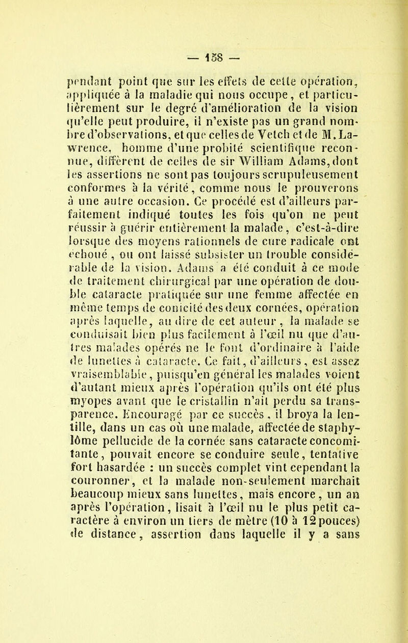 pendant point que sur les effets de cette opération, appliquée à la maladie qui nous occupe, et particu- lièrement sur le degré d'amélioration de la vision qu'elle peut produire, il n'existe pas un grand nom- bre d'observations, et que celles de Velch et de M. La- wrence, homme d'une probité scientifique recon- nue, diffèrent de celles de sir William Adams,dont les assertions ne sont pas toujours scrupuleusement conformes à la vérité, comme nous le prouverons à une autre occasion. Ce procédé est d'ailleurs par- faitement indiqué toutes les fois qu'on ne peut réussir à guérir entièrement la malade, c'est-à-dire lorsque des moyens rationnels de cure radicale ont échoué , ou ont laissé subsister un trouble considé- rable de la vision. Adams a été conduit à ce mode de traitement chirurgical par une opération de dou- ble cataracte pratiquée sur une femme affectée en môme temps de conicité des deux cornées, opération après laquelle, au dire de cet auteur , la malade se conduisait bien plus facilement à i'œil nu que d'au- tres malades opérés ne le font d'ordinaire à l'aide de lunettes à cataracte. Ce fait, d'ailleurs, est assez vraisemblable, putsqu'en général les malades voient d'autant mieux après l'opération qu'ils ont été plus myopes avant que le cristallin n'ait perdu sa trans- parence. Encouragé par ce succès, il broya la len- tille, dans un cas où une malade, affectée de staphy- îôme peïlucide de la cornée sans cataracte concomi- tante, pouvait encore se conduire seule, tentative fort hasardée : un succès complet vint cependant la couronner, et la malade non-seulement marchait beaucoup mieux sans lunettes, mais encore, un an après l'opération, lisait à l'œil nu le plus petit ca- ractère à environ un tiers de mètre (10 à 12 pouces) de distance, assertion dans laquelle il y a sans