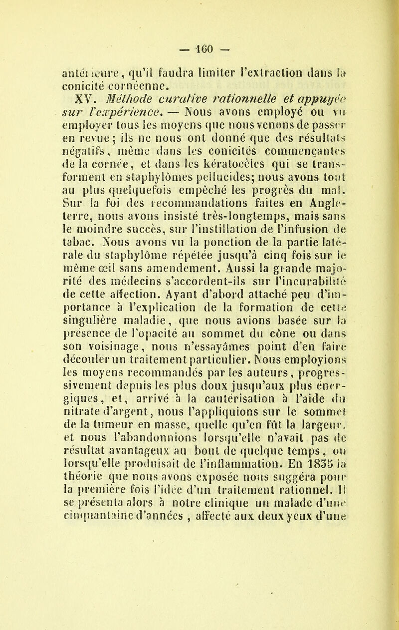 antéi mure, qu'il faudra limiter l'extraction dans fa conicité cornéenne. XV. Méthode curative rationnelle et appuyée sur teœpérience, — Nous avons employé ou vu employer tous les moyens que nous venons de passer en revue; ils ne nous ont donné que des résultais négatifs, môme dans les conicités commençantes de la cornée, et dans les kératocèies qui se trans- forment en staphylomes pellucides; nous avons tout au plus quelquefois empêché les progrès du ma!. Sur la foi des recommandations faites en Angle- terre, nous avons insisté très-longtemps, mais sans le moindre succès, sur l'instillation de l'infusion de tabac. Nous avons vu la ponction de la partie laté- rale du slaphylôme répétée jusqu'à cinq fois sur le même œil sans amendement. Aussi la grande majo- rité des médecins s'accordent-ils sur rincurabilité de cette affection. Ayant d'abord attaché peu d'im- portance à l'explication de la formation de ceu<: singulière maladie, que nous avions basée sur fa présence de l'opacité au sommet du cône ou dans son voisinage, nous n'essayâmes point d'en faire découler un traitement particulier. Nous employions les moyens recommandés par les auteurs, progres- sivement depuis les plus doux jusqu'aux plus éner- giques, et, arrivé à la cautérisation à l'aide du nitrate d'argent, nous l'appliquions sur le sommet de la tumeur en masse, quelle qu'en fût la largeur, et nous l'abandonnions lorsqu'elle n'avait pas de résultat avantageux au bout de quelque temps, ou lorsqu'elle produisait de l'inflammation. En 1835 îa théorie que nous avons exposée nous suggéra pour la première fois l'idée d'un traitement rationnel. I! se présenta alors à notre clinique un malade d'une cinquantaine d'années , affecte aux deux yeux d'une