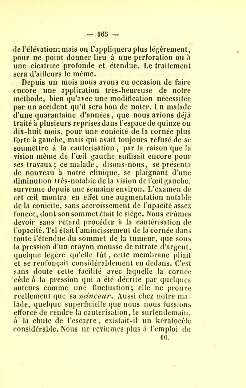 de l'élévation; mais on l'appliquera plus légèrement, pour ne point donner lieu à une perforation ou à une cicatrice profonde et étendue. Le traitement sera d'ailleurs le même. Depuis un mois nous avons eu occasion de faire encore une application très-heureuse de notre méthode, bien qu'avec une modification nécessitée par un accident qu'il sera bon de noter. Un malade d'une quarantaine d'années, que nous avions déjà traité à plusieurs reprises dans l'espace de quinze ou dix-huit mois, pour une conicilé de la cornée plus forte à gauche, mais qui avait toujours refusé de se soumettre à la cautérisation, par la raison que la vision même de l'œil gauche suffisait encore pour ses travaux ; ce malade , disons-nous, se présenta de nouveau à notre clinique, se plaignant d'une diminution très-notable de la vision de l'œil gauche, survenue depuis une semaine environ. L'examen de cet œil montra en elfet une augmentation notable de la conicité, sans accroissement de l'opacité assez foncée, dont son sommet était le siège. Nous crûmes devoir sans retard procéder à la cautérisation de l'opacité. Tel était l'amincissement de la cornée dans toute l'étendue du sommet de la tumeur, que sous la pression d'un crayon mousse de nitrate d'argent, quelque légère qu'elle fût, cette membrane pliait et se renfonçait considérablement en dedans. C'est sans doute celle facilité avec laquelle la cornée cède à la pression qui a été décrite par quelques auteurs comme une fluctuation; elle ne prouve réellement que sa minceur. Aussi chez notre ma- lade, quelque superficielle que nous nous fussions efforcé de rendre la cautérisation, le surlendemain, à la chute de l'escarre, existait-il un kéralocèle considérable. Nous ne revînmes plus à l'emploi du 16.