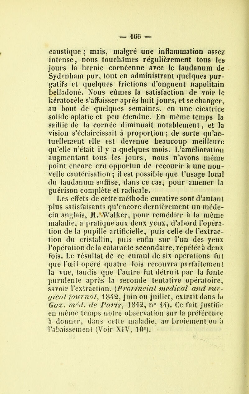 caustique ; mais, malgré une inflammation assez intense, nous touchâmes régulièrement tous les jours la hernie cornéenne avec le laudanum de Sydenham pur, tout en administrant quelques pur- gatifs et quelques frictions d'onguent napolitain belladone. Nous eûmes la satisfaction de voir le kératocèle s'affaisser après huit jours, et se changer, au bout de quelques semaines, en une cicatrice solide aplatie et peu étendue. En même temps la saillie de la cornée diminuait notablement, et la vision s'éclaircissait à proportion; de sorte qu'ac- tuellement elle est devenue beaucoup meilleure qu'elle n'était il y a quelques mois. L'amélioration augmentant tous les jours, nous n'avons même point encore cru opportun de recourir à une nou- velle cautérisation; il est possible que l'usage local du laudanum suffise, dans ce cas, pour amener la guérison complète et radicale. Les effets de cette méthode curalive sont d'autant plus satisfaisants qu'encore dernièrement un méde- cin anglais, M. Walker, pour remédier à la même maladie, a pratiqué aux deux yeux, d'abord l'opéra- tion de la pupille artificielle, puis celle de l'extrac- tion du cristallin, puis enfin sur l'un des yeux l'opération de la cataracte secondaire, répéléeà deux fois. Le résultat de ce cumul de six opérations fut que l'œil opéré quatre fois recouvra parfaitement la vue, tandis que l'autre fut détruit par la fonte purulente après la seconde tentative opératoire, savoir l'extraction. {Provincial médical and sur- gical journal, 1842, juin ou juillet, extrait dans la Gaz. méd. de Paris, 1842, n° 44). Ce fait justifie en même temps notre observation sur la préférence à donner, dans celte maladie, au broiement ou à l'abaissement (Voir XIV. 10°).