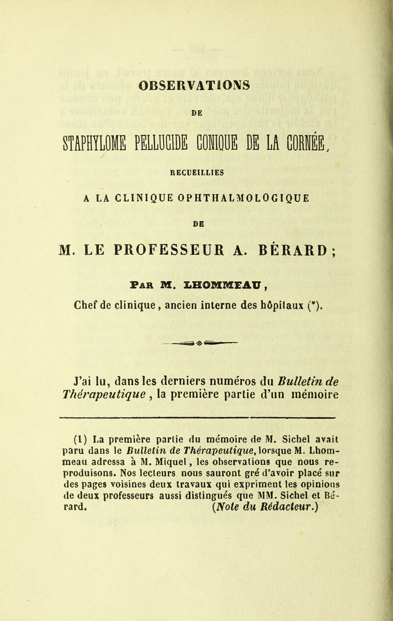 OBSERVATIONS DE STAPHYLOME PELLUCIDE MIE DE LA CORÉE, RECUEILLIES A LA CLINIQUE OPHTHALMOLOGIQUE DE M. LE PROFESSEUR A. BÈRARD ; Far M. 1HOMMEAU, Chef de clinique, ancien interne des hôpilaux (¥). J'ai lu, dans les derniers numéros du Bulletin de Thérapeutique , la première partie d'un mémoire (l) La première parlie du mémoire de !Vf. Sichel avait paru dans le Bulletin de Thérapeutique, lorsque M. Lhom- meau adressa à M. Miquel, les observations que nous re- produisons. Nos lecteurs nous sauront gré d'avoir placé sur des pages voisines deux travaux qui expriment les opinions de deux professeurs aussi distingués que MM. Sichel et Bé- rard. {Note du Rédacteur.)