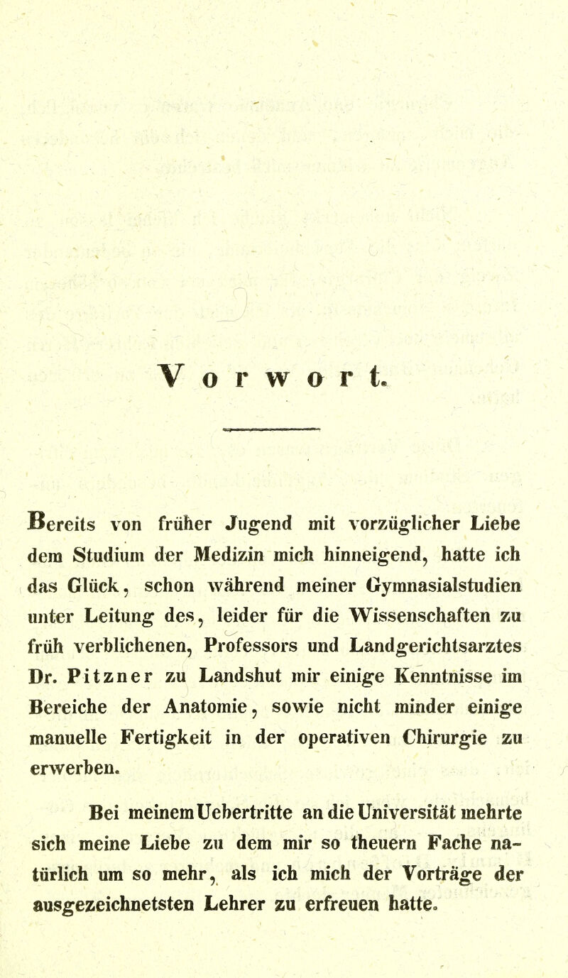 Vorwarf, Bereits von früher Jugend mit vorzüglicher Liebe dem Studium der Medizin mich hinneigend, hatte ich das Glück, schon während meiner Gymnasialstudien unter Leitung des, leider für die Wissenschaften zu früh verblichenen, Professors und Landgerichtsarztes Dr. Pitzner zu Landshut mir einige Kenntnisse im Bereiche der Anatomie, sowie nicht minder einige manuelle Fertigkeit in der operativen Chirurgie zu erwerben. Bei meinem Uebertritte an die Universität mehrte sich meine Liebe zu dem mir so theuern Fache na- türlich um so mehr, als ich mich der Vorträge der ausgezeichnetsten Lehrer zu erfreuen hatte-