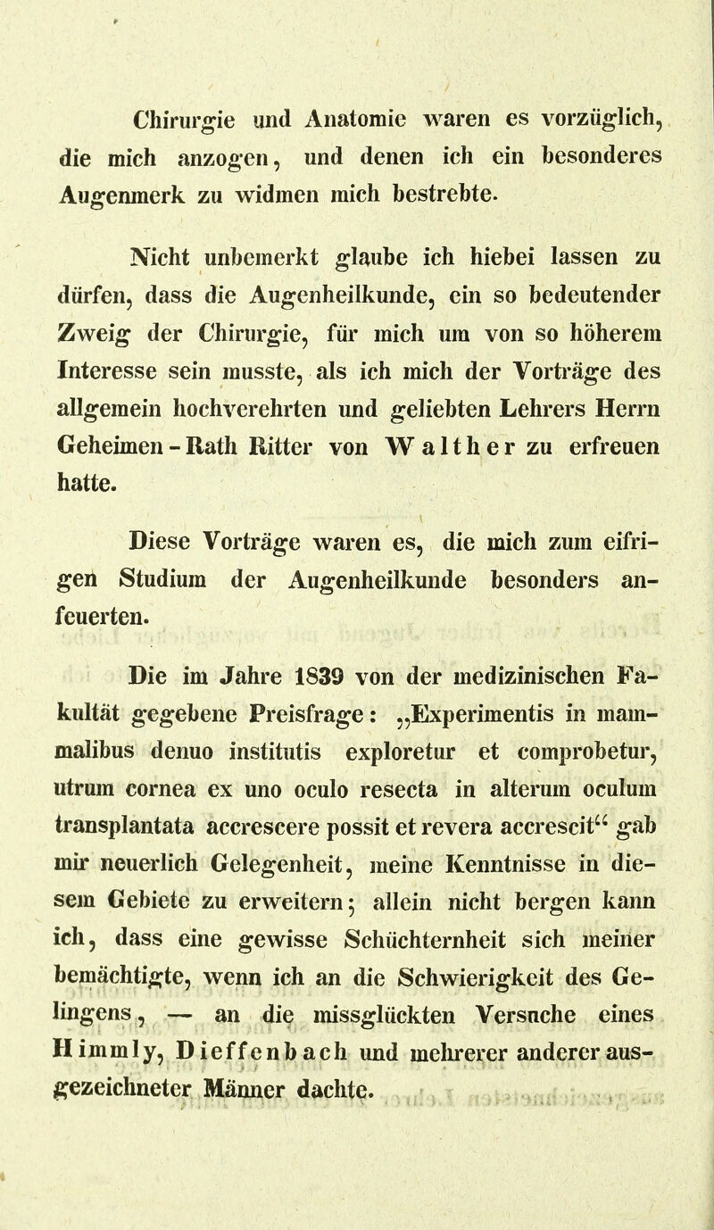 Chirurgie und Anatomie waren es vorzüglich, die mich anzogen, und denen ich ein besonderes Augenmerk zu widmen mich bestrebte. Nicht unbemerkt glaube ich hiebei lassen zu dürfen, dass die Augenheilkunde, ein so bedeutender Zweig der Chirurgie, für mich um von so höherem Interesse sein musste, als ich mich der Vorträge des allgemein hochverehrten und geliebten Lehrers Herrn Geheimen - Rath Ritter von W a 11 h e r zu erfreuen hatte. Diese Vorträge waren es, die mich zum eifri- gen Studium der Augenheilkunde besonders an- feuerten. Die im Jahre 1839 von der medizinischen Fa- kultät gegebene Preisfrage: „Experimentis in main- malibus denuo institutis exploretur et comprobetur, utrum cornea ex uno oculo resecta in alterum oculum transplantata accrescere possit et revera accrescit gab mir neuerlich Gelegenheit, meine Kenntnisse in die- sem Gebiete zu erweitern 5 allein nicht bergen kann ich, dass eine gewisse Schüchternheit sich meiner bemächtigte, wenn ich an die Schwierigkeit des Ge- lingens, — an die missglückten Versuche eines Himinly, Dieffenbach und mehrerer anderer aus- gezeichneter Männer dachte.