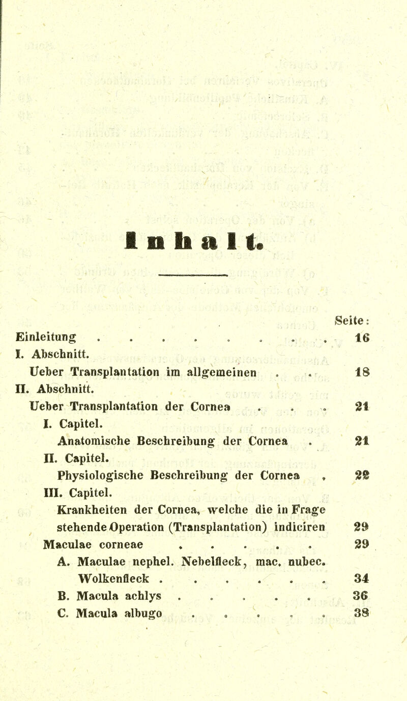 Inhalt Seite: Einleitung 16 I. Abschnitt. lieber Transplantation im allgemeinen . . 18 II. Abschnitt. Ueber Transplantation der Cornea . . 21 I. Capitel. Anatomische Beschreibung der Cornea . 21 II. Capitel. Physiologische Beschreibung der Cornea , 2t III. Capitel. Krankheiten der Cornea, welche die in Frage stehende Operation (Transplantation) indiciren 29 Maculae corneae 29 A. Maculae nephel. Nebelfleck, mac. nubec. Wolkenfleck . 34 B. Macula achlys ..... 36 C. Macula albugo ,, , 38