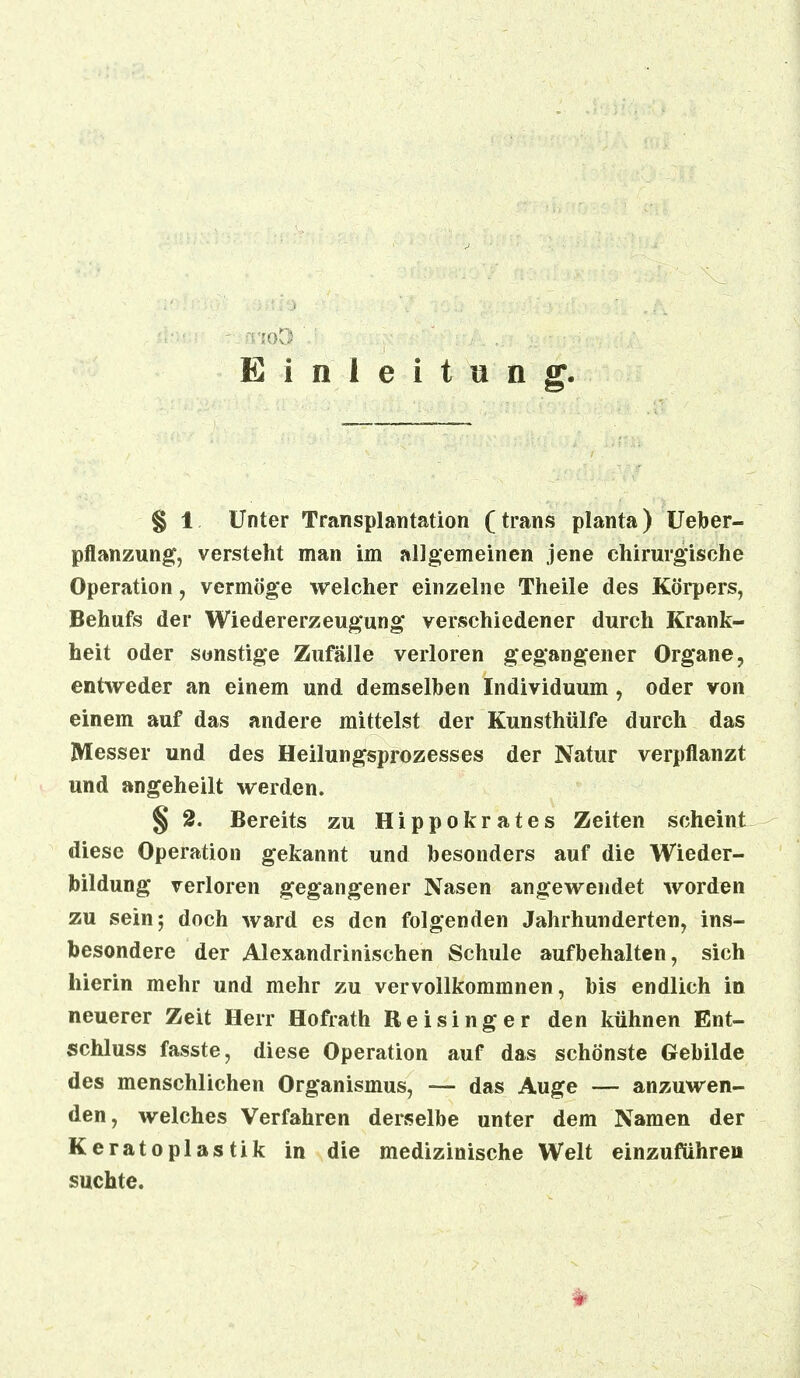 Einleitung. § 1 Unter Transplantation (trans planta) Ueber- pflanzung, versteht man im allgemeinen jene chirurgische Operation, vermöge welcher einzelne Theile des Körpers, Behufs der Wiedererzeugung verschiedener durch Krank- heit oder sonstige Zufälle verloren gegangener Organe, entweder an einem und demselben Individuum, oder von einem auf das andere mittelst der Kunsthülfe durch das Messer und des Heilungsprozesses der Natur verpflanzt und angeheilt werden. § 2. Bereits zu Hippokrates Zeiten scheint diese Operation gekannt und besonders auf die Wieder- bildung verloren gegangener Nasen angewendet worden zu sein; doch ward es den folgenden Jahrhunderten, ins- besondere der Alexandrinischen Schule aufbehalten, sich hierin mehr und mehr zu vervollkommnen, bis endlich in neuerer Zeit Herr Hofrath Reisinger den kühnen Ent- schluss fasste, diese Operation auf das schönste Gebilde des menschlichen Organismus, — das Auge — anzuwen- den, welches Verfahren derselbe unter dem Namen der Keratoplastik in die medizinische Welt einzuführen suchte.