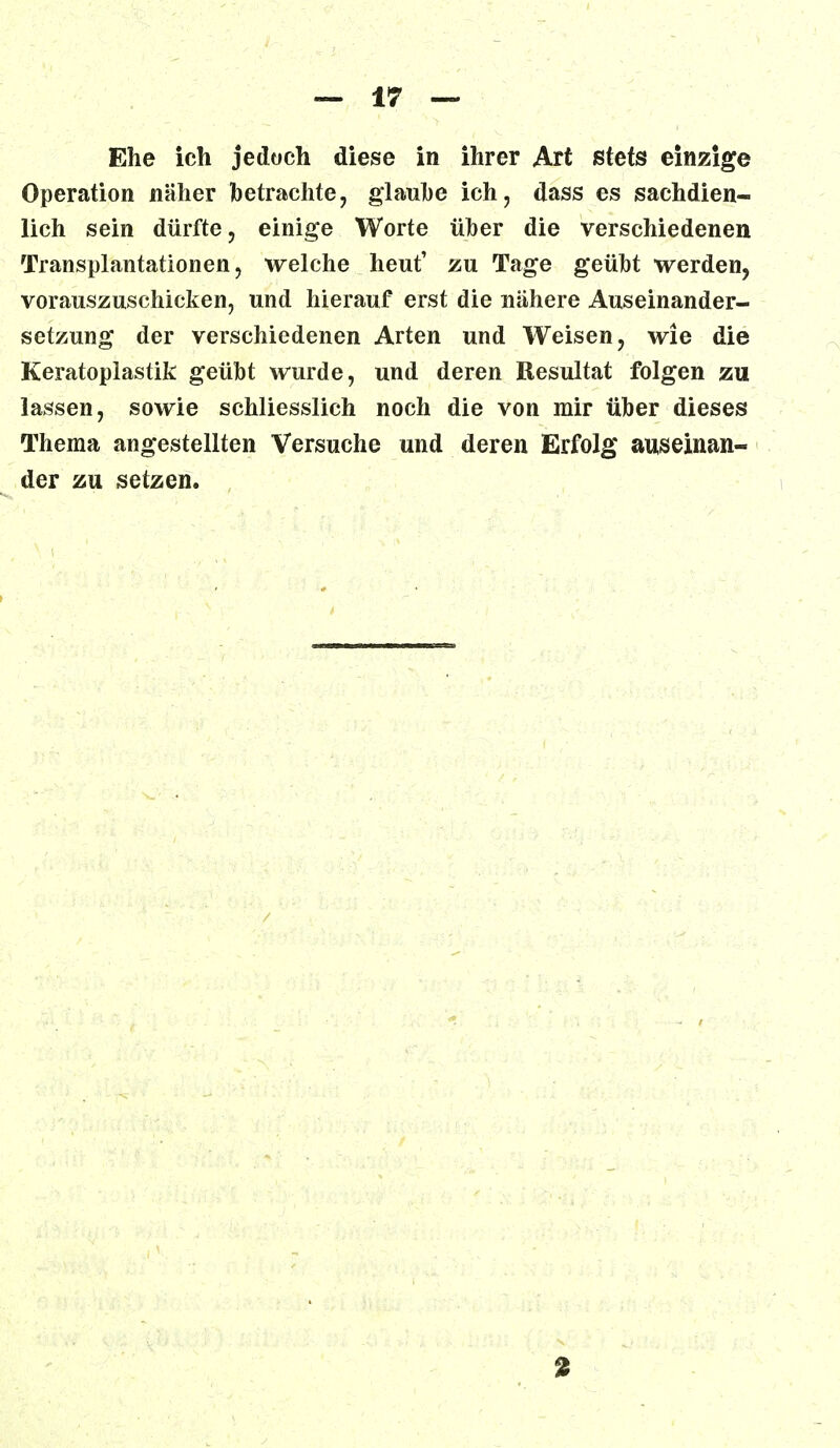 Ehe ich jedoch diese in ihrer Art stets einzige Operation näher betrachte, glaube ich, dass es sachdien- lich sein dürfte, einige Worte über die verschiedenen Transplantationen, welche heut' zu Tage geübt werden, vorauszuschicken, und hierauf erst die nähere Auseinander- setzung der verschiedenen Arten und Weisen, wie die Keratoplastik geübt wurde, und deren Resultat folgen zu lassen, sowie schliesslich noch die von mir über dieses Thema angestellten Versuche und deren Erfolg auseinan- der zu setzen.