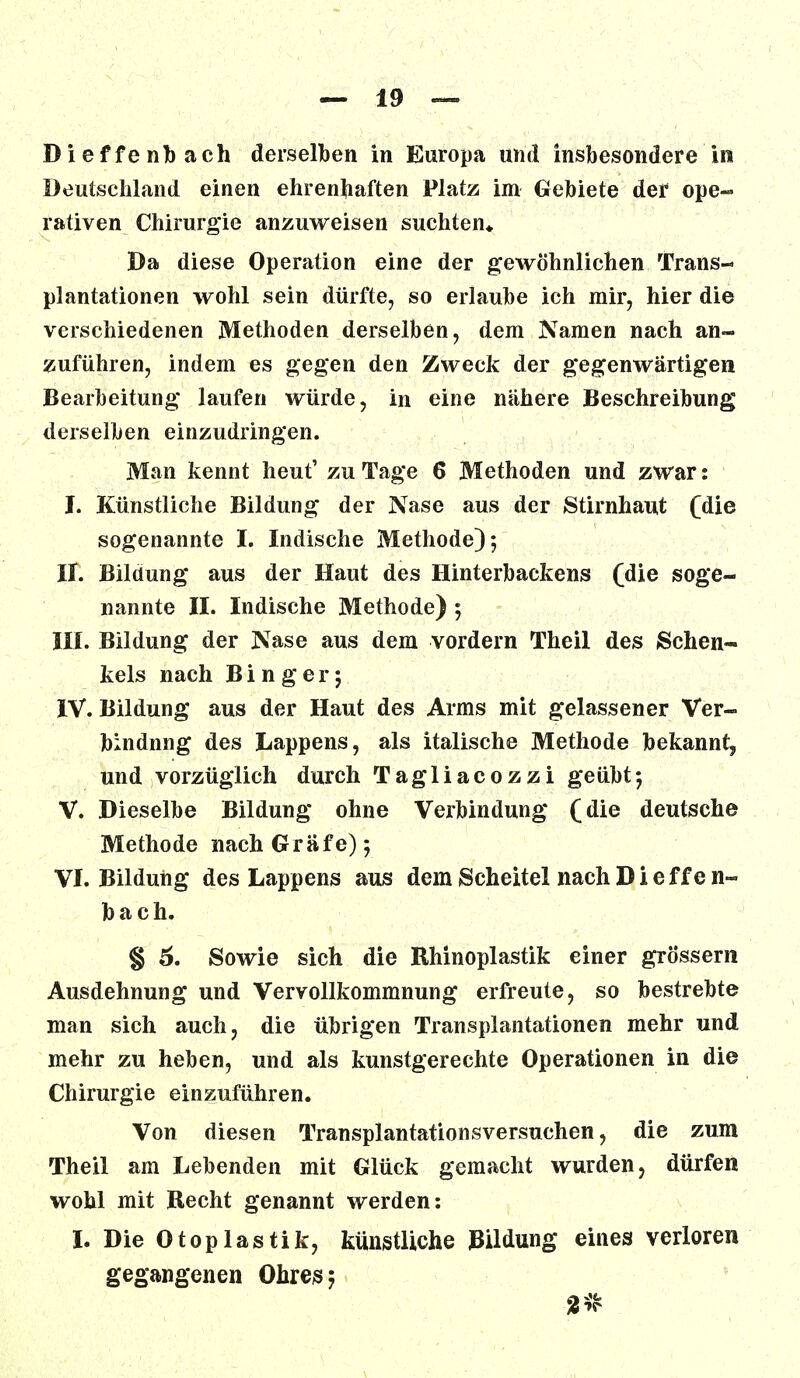 Deutschland einen ehrenhaften Platz im Gebiete der ope- rativen Chirurgie anzuweisen suchten* Da diese Operation eine der gewöhnlichen Trans- plantationen wohl sein dürfte, so erlaube ich mir, hier die verschiedenen Methoden derselben, dem Namen nach an- zuführen, indem es gegen den Zweck der gegenwärtigen Bearbeitung laufen würde, in eine nähere Beschreibung derselben einzudringen. Man kennt heut' zu Tage 6 Methoden und zwar: I. Künstliche Bildung der Nase aus der Stirnhaut (die sogenannte I. Indische Methode); II. Bildung aus der Haut des Hinterbackens (die soge- nannte II. Indische Methode) ; III. Bildung der Nase aus dem vordem Theil des Schen- kels nach B i n g e r; IV. Bildung aus der Haut des Arms mit gelassener Ver- bindnng des Lappens, als italische Methode bekannt, und vorzüglich durch Tagliacozzi geübt; V. Dieselbe Bildung ohne Verbindung (die deutsche Methode nach Gräfe); VI. Bildung des Lappens aus dem Scheitel nach Dieffe n~ bach. § 6. Sowie sich die Rhinoplastik einer grossem Ausdehnung und Vervollkommnung erfreute, so bestrebte man sich auch, die übrigen Transplantationen mehr und mehr zu heben, und als kunstgerechte Operationen in die Chirurgie einzuführen. Von diesen Transplantationsversuchen, die zum Theil am Lebenden mit Glück gemacht wurden, dürfen wohl mit Recht genannt werden: I. Die Otoplastik, künstliche Bildung eines verloren gegangenen Ohres;