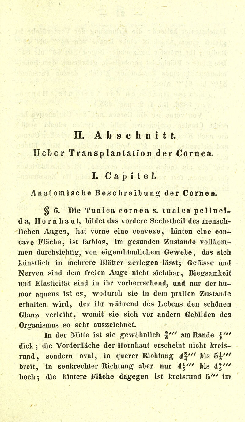 Ueber Transplantation der Cornea. I. C a p i t e 1. Anatomische Beschreibung der Cornea. § 6. Die Tunica cornea s. tunica pelluci- d a, Hornhaut, bildet das vordere Sechstheil des mensch- lichen Auges, hat vorne eine convexe, hinten eine con- cave Fläche, ist farblos, im gesunden Zustande vollkom- men durchsichtig, von eigenthümlichem Gewebe, das sich künstlich in mehrere Blätter zerlegen lässt; Gefässe und Nerven sind dem freien Auge nicht sichtbar, Biegsamkeit und Elasticität sind in ihr vorherrschend, und nur derhu- mor aqueus ist es, wodurch sie in dem prallen Zustande erhalten wird, der ihr während des Lebens den schönen Glanz verleiht, womit sie sich vor andern Gebilden des Organismus so sehr auszeichnet. In der Mitte ist sie gewöhnlich am Rande |/y> dick; die Vorderfläche der Hornhaut erscheint nicht kreis- rund, sondern oval, in querer Richtung 4|' bis 5 breit, in senkrechter Richtung aber nur 4^' bis 4f