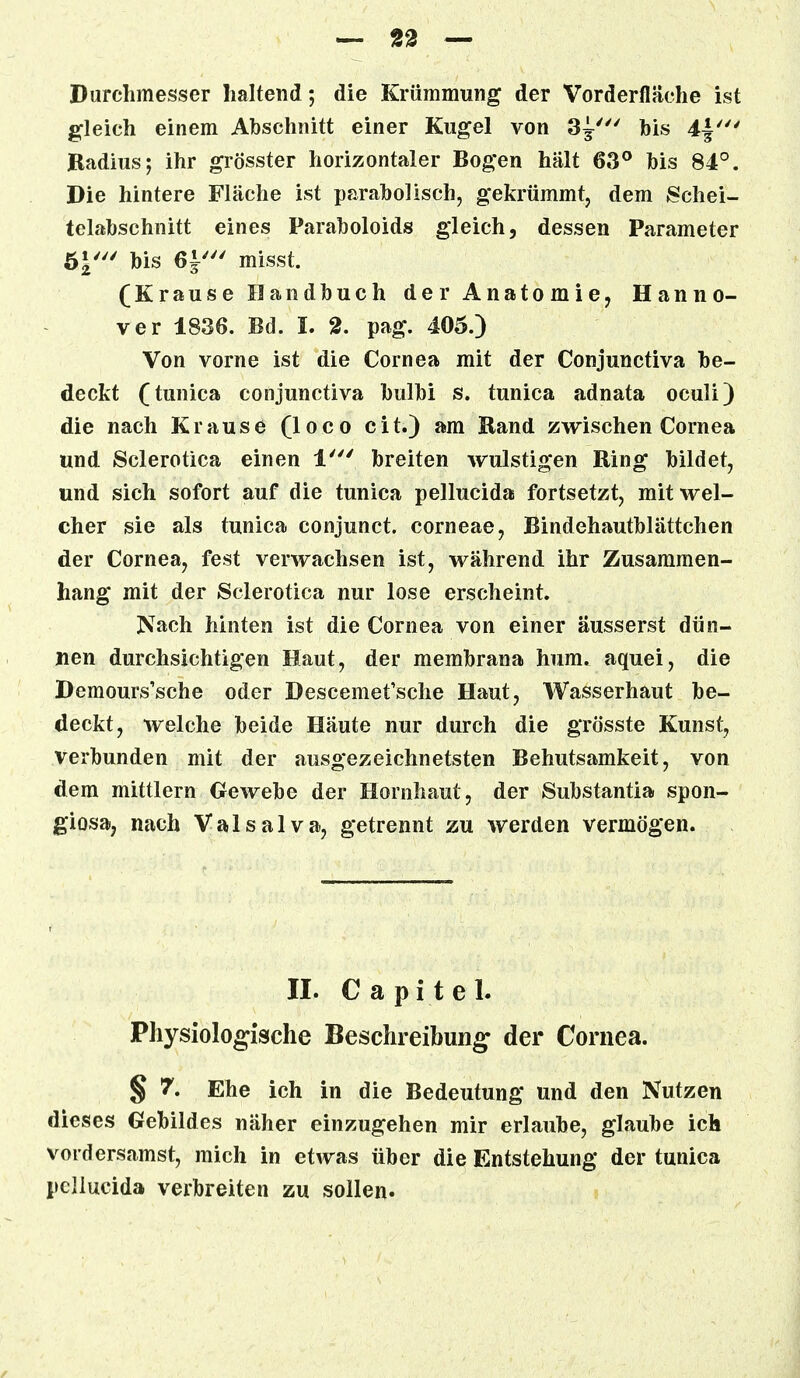 Durchmesser haltend; die Krümmung der Vorderfläche ist gleich einem Abschnitt einer Kugel von 3^' his 4|' Radius; ihr grösster horizontaler Bogen hält 63° his 84°. Die hintere Fläche ist parabolisch, gekrümmt, dem Schei- telabschnitt eines Paraboloids gleich, dessen Parameter bis 6i' misst. (Krause Handbuch der Anatomie, Hanno- ver 1836. Bd. I. 2. pag. 405.) Von vorne ist die Cornea mit der Conjunctiva be- deckt (tunica conjunctiva bulbi s. tunica adnata oculi) die nach Krause (loco cit.) am Rand zwischen Cornea und Sclerotica einen 1' breiten wulstigen Ring bildet, und sich sofort auf die tunica pellucida fortsetzt, mit wel- cher sie als tunica conjunct. corneae, Bindehautblättehen der Cornea, fest verwachsen ist, während ihr Zusammen- hang mit der Sclerotica nur lose erscheint. Nach hinten ist die Cornea von einer äusserst dün- nen durchsichtigen Haut, der membrana hum. aquei, die Demours'sche oder Descemefsche Haut, Wasserhaut be- deckt, welche beide Häute nur durch die grösste Kunst, verbunden mit der ausgezeichnetsten Behutsamkeit, von dem mittlem Gewebe der Hornhaut, der Substantia spon- giosa, nach Valsalva, getrennt zu werden vermögen. II. C a p i t e 1. Physiologische Beschreibung der Cornea. § 7. Ehe ich in die Bedeutung und den Nutzen dieses Gebildes näher einzugehen mir erlaube, glaube ich vordersamst, mich in etwas über die Entstehung der tunica pellucida verbreiten zu sollen.