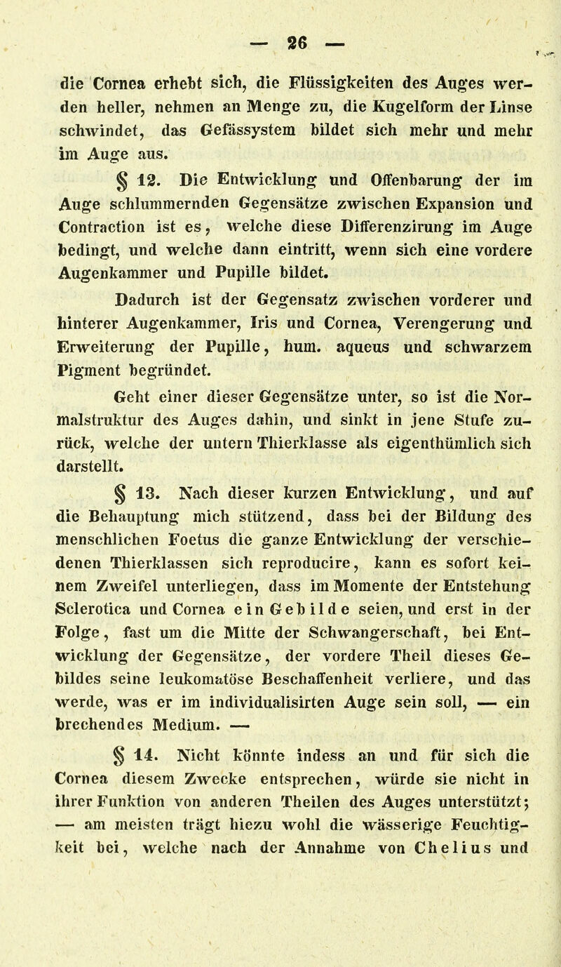 die Cornea erhebt sich, die Flüssigkeiten des Auges wer- den heller, nehmen an Menge zu, die Kugelform der Linse schwindet, das Gefassystem bildet sich mehr und mehr im Auge aus. § 12. Die Entwicklung und Offenbarung der im Auge schlummernden Gegensätze zwischen Expansion und Contraction ist es , welche diese Differenzirung im Auge bedingt, und welche dann eintritt, wenn sich eine vordere Augenkammer und Pupille bildet. Dadurch ist der Gegensatz zwischen vorderer und hinterer Augenkammer, Iris und Cornea, Verengerung und Erweiterung der Pupille, hum. aqueus und schwarzem Pigment begründet. Geht einer dieser Gegensätze unter, so ist die Nor- malstruktur des Auges dahin, und sinkt in jene Stufe zu- rück, welche der untern Thierklasse als eigenthümlich sich darstellt. § 13. Nach dieser kurzen Entwicklung, und auf die Behauptung mich stützend, dass bei der Bildung des menschlichen Foetus die ganze Entwicklung der verschie- denen Thierklassen sich reproducire, kann es sofort kei- nem Zweifel unterliegen, dass im Momente der Entstehung Sclerotica und Cornea ein Gebilde seien, und erst in der Folge, fast um die Mitte der Schwangerschaft, bei Ent- wicklung der Gegensätze, der vordere Theil dieses Ge- bildes seine leukomatöse Beschaffenheit verliere, und das werde, was er im individualisirten Auge sein soll, — ein brechendes Medium. — § 14. Nicht könnte indess an und für sich die Cornea diesem Zwecke entsprechen, würde sie nicht in ihrer Funktion von anderen Theilen des Auges unterstützt; — am meisten trägt hiezu wohl die wässerige Feuchtig- keit bei, welche nach der Annahme von Chelius und