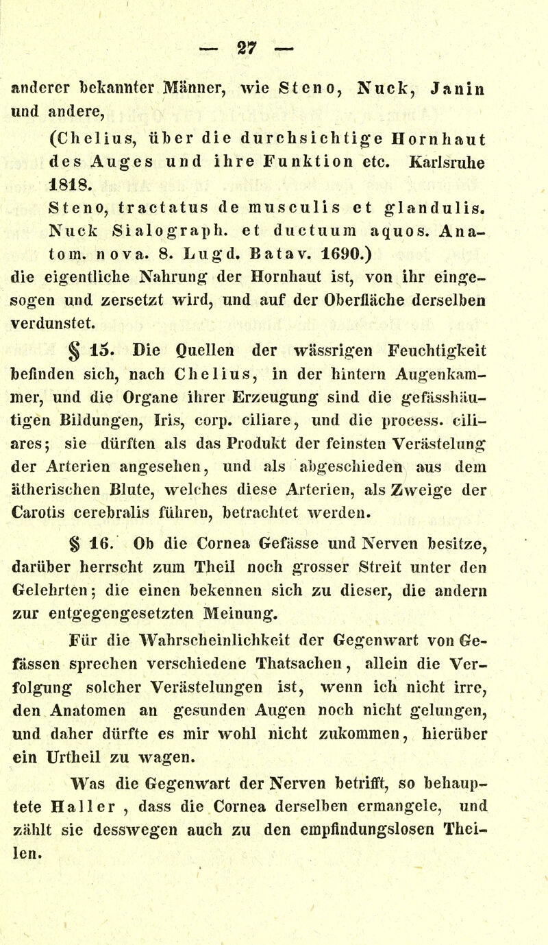 anderer bekannter Männer, wie (Steno, Nuck, Janin und andere, (Chelius, über die durchsichtige Hornhaut des Auges und ihre Funktion etc. Karlsruhe 1818. Steno, tractatus de musculis et glandulis. Nuck Sialograph. et ductuum aquos. Ana- tom, nova. 8. Lugd. Batav. 1690.) die eigentliche Nahrung der Hornhaut ist, von ihr einge- sogen und zersetzt wird, und auf der Oberfläche derselben verdunstet. § 15. Die Quellen der wässrigen Feuchtigkeit befinden sich, nach Chelius, in der hintern Augenkam- mer, und die Organe ihrer Erzeugung sind die gefässhäu- tigen Bildungen, Iris, corp. ciliare, und die process. cili- ares ; sie dürften als das Produkt der feinsten Verästelung der Arterien angesehen, und als abgeschieden aus dem ätherischen Blute, welches diese Arterien, als Zweige der Carotis cerebralis führen, betrachtet werden. § 16. Ob die Cornea Gefässe und Nerven besitze, darüber herrscht zum Theil noch grosser Streit unter den Gelehrten; die einen bekennen sich zu dieser, die andern zur entgegengesetzten Meinung. Für die Wahrscheinlichkeit der Gegenwart von Ge- fässen sprechen verschiedene Thatsachen, allein die Ver- folgung solcher Verästelungen ist, wenn ich nicht irre, den Anatomen an gesunden Augen noch nicht gelungen, und daher dürfte es mir wohl nicht zukommen, hierüber ein Urtheil zu wagen. Was die Gegenwart der Nerven betrifft, so behaup- tete Hailer , dass die Cornea derselben ermangele, und zählt sie desswegen auch zu den empfindungslosen Thai- len.