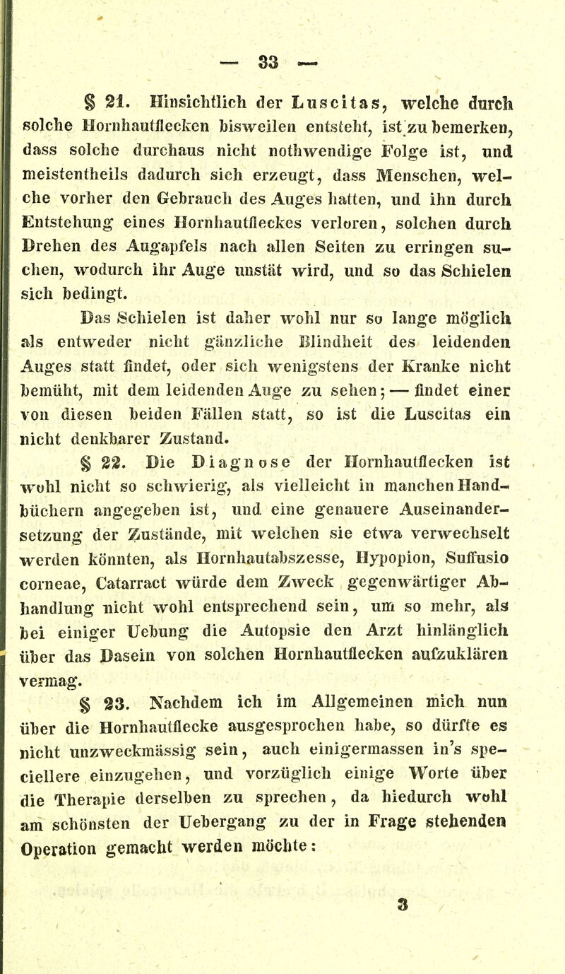 § 21. Hinsichtlich der Luscitas, welche durch solche Hornhautflecken bisweilen entsteht, ist zu bemerken, dass solche durchaus nicht nothwendige Folge ist, und meistentheils dadurch sich erzeugt, dass Menschen, wel- che vorher den Gebrauch des Auges hatten, und ihn durch Entstehung eines Hornhautfleckes verloren, solchen durch Drehen des Augapfels nach allen Seiten zu erringen su- chen, wodurch ihr Auge unstät wird, und so das Schielen sich bedingt. Das Schielen ist daher wohl nur so lange möglich als entweder nicht gänzliche Blindheit des leidenden Auges statt findet, oder sich wenigstens der Kranke nicht bemüht, mit dem leidenden Auge zu sehen; — findet einer von diesen beiden Fällen statt, so ist die Luscitas ein nicht denkbarer Zustand. § 22. Die Diagnose der Hornhautflecken ist wohl nicht so schwierig, als vielleicht in manchen Hand- büchern angegeben ist, und eine genauere Auseinander- setzung der Zustände, mit welchen sie etwa verwechselt werden könnten, als Hornhautabszesse, Hypopion, Suffusio corneae, Catarract würde dem Zweck gegenwärtiger Ab- handlung nicht wohl entsprechend sein, um so mehr, als bei einiger Uebung die Autopsie den Arzt hinlänglich über das Dasein von solchen Hornhautflecken aufzuklären vermag. § 23. Nachdem ich im Allgemeinen mich nun über die Hornhautflecke ausgesprochen habe, so dürfte es nicht unzweckmässig sein, auch einigermassen in's spe- ciellere einzugehen, und vorzüglich einige Worte über die Therapie derselben zu sprechen, da hiedurch wohl am schönsten der Uebergang zu der in Frage stehenden Operation gemacht werden möchte: 3