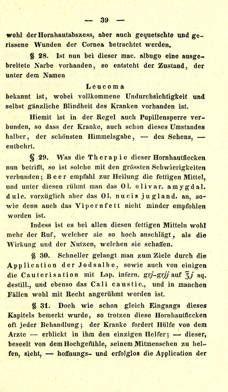 wohl der Hornhautabszess, aber auch gequetschte und ge- rissene Wunden der Cornea betrachtet werden. § 28. Ist nun bei dieser mac. albugo eine ausge- breitete Narbe vorhanden, so entsteht der Zustand, der unter dem Namen Leucom a bekannt ist, wobei vollkommene Undurchsichtigkeit und selbst gänzliche Blindheit des Kranken vorhanden ist. Hiemit ist in der Regel auch Pupillensperre ver- bunden, so dass der Kranke, auch schon dieses Umstandes halber, der schönsten Himmelsgabe, — des Sehens, — entbehrt. § 29. Was die Therapie dieser Hornhautflecken nun betrifft, so ist solche mit den grössten Schwierigkeiten verbunden; Beer empfahl zur Heilung die fettigen Mittel, und unter diesen rühmt man das Ol. olivar. amygdal. dulc. vorzüglich aber das Ol. nucis jugland. an, so- wie denn auch das Vipernfett nicht minder empfohlen worden ist. Indess ist es bei allen diesen fettigen Mitteln wohl mehr der Ruf, welcher sie so hoch anschlägt, als die Wirkung und der Nutzen, welchen sie schaffen. § 30. Schneller gelangt man zum Ziele durch die Application der Jodsalbe, sowie auch von einigen die Cauterisation mit Lap. infern, grj-grjj auf 3/ aq. destill., und ebenso das Cali caustic, und in manchen Fällen wohl mit Recht angerühmt worden ist. § 31. Doch wie schon gleich Eingangs dieses Kapitels bemerkt wurde, so trotzen diese Hornhautflecken oft jeder Behandlung; der Kranke fordert Hülfe von dem Arzte — erblickt in ihm den einzigen Helfer: — dieser, beseelt von dem Hochgefühle, seinem Mitmenschen zu hel- fen, sieht, — hoffnungs- und erfolglos die Application der