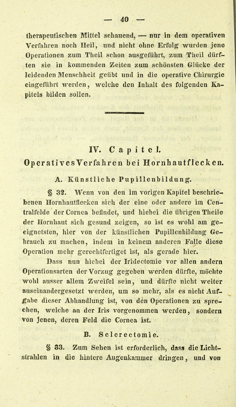 therapeutischen Mittel schauend, — nur in dem operativen Verfahren noch Heil, und nicht ohne Erfolg wurden jene Operationen zum Thcil schon ausgeführt, zum Theil dürf- ten sie in kommenden Zeiten zum schönsten Glücke der leidenden Menschheit geübt und in die operative Chirurgie eingeführt werden, welche den Inhalt des folgenden Ka- pitels hilden sollen. IV. C a p i t e I. Operatives Verfahren bei Hornhautflecken. A. Künstliche Pupillenhildung. § S£. Wenn von den im vorigen Kapitel beschrie- benen Hornhautllecken sich der eine oder andere im Cen- tralfelde der Cornea befindet, und hiebei die übrigen Theile der Hornhaut sich gesund zeigen, so ist es wohl am ge- eignetsten, hier von der künstlichen Pupillenbildung Ge- brauch zu machen, indem in keinem anderen Falle diese Operation mehr gerechtfertiget ist, als gerade hier. Dass nun hiebei der Iridectomie vor allen andern Operationsarten der Vorzug gegeben werden dürfte, möchte wohl ausser allem Zweifel sein, und dürfte nicht weiter auseinandergesetzt werden, um so mehr, als es nicht Auf- gabe dieser Abhandlung ist, von den Operationen zu spre- chen, welche an der Iris vorgenommen werden, sondern von jenen, deren Feld die Cornea ist. B. Sclerectomie. § 33. Zum Sehen ist erforderlich, das» die Licht- strahlen in die hintere Augenkammer dringen, und von