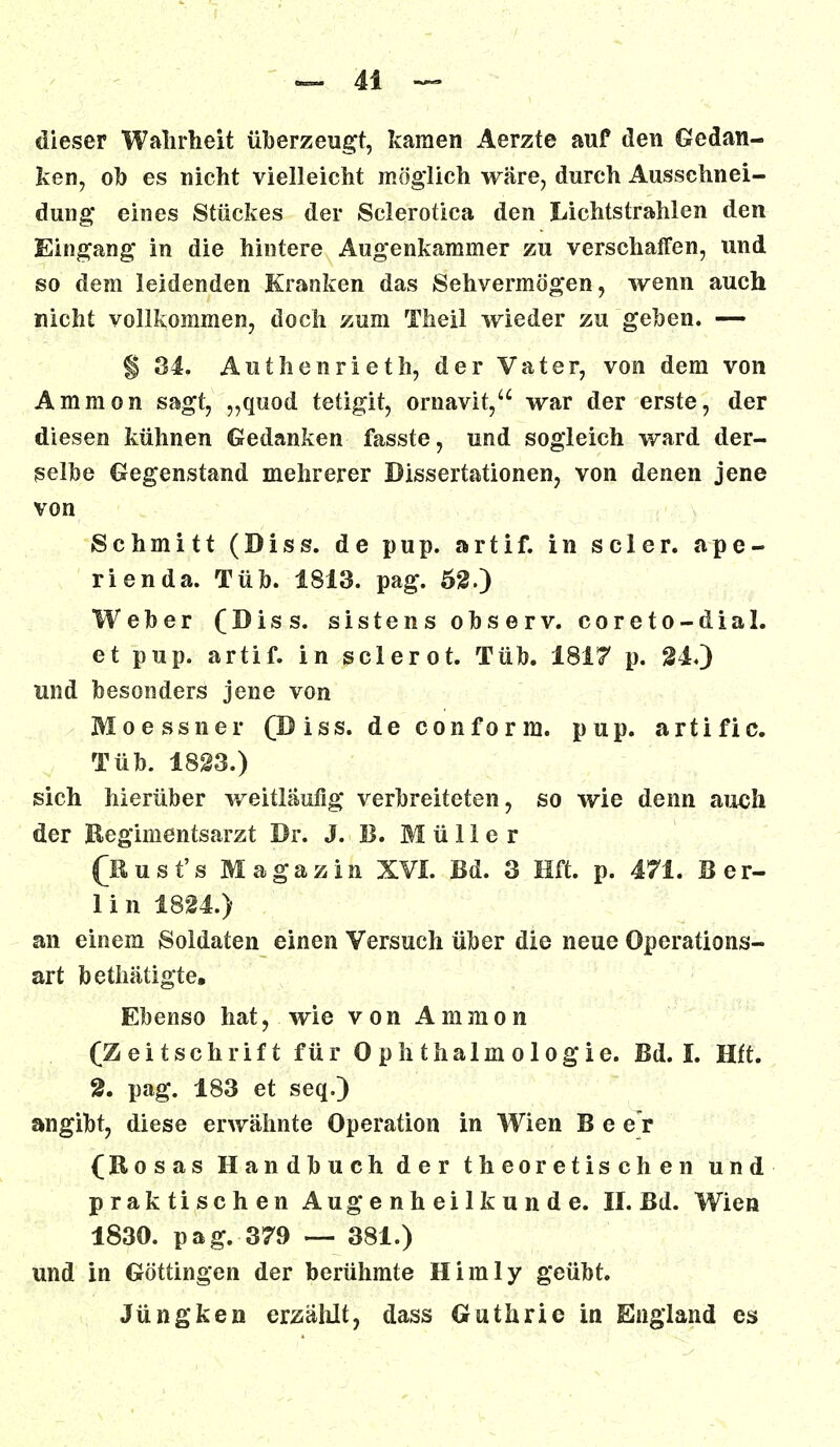 dieser Wahrheit überzeugt, kamen Aerzte auf den Gedan- ken, ob es nicht vielleicht möglich wäre, durch Ausschnei- dung eines Stückes der Scleroüca den Lichtstrahlen den Eingang in die hintere Augenkammer zu verschaffen, und so dem leidenden Kranken das Sehvermögen, wenn auch nicht vollkommen, doch zum Theil wieder zu geben. — § 34. Authenrieth, der Vater, von dem von Amnion sagt, „quod tetigit, ornavit, war der erste, der diesen kühnen Gedanken fasste, und sogleich ward der- selbe Gegenstand mehrerer Dissertationen, von denen jene von Schmitt (Diss. de pup. artif. in sc 1er. a p e - rienda. Tüb. 1813. pag. 52.) Weber (Diss. sistens observ. coreto-dial. et pup. artif. in sclerot. Tüb. 1817 p. 24.) und besonders jene von Mo essner (Diss. de conform. pup. artific. Tüb. 1823.) sich hierüber weitläufig verbreiteten, so wie denn auch der Regimentsarzt Dr. J. B. Müller (Kust's Magazin XVI. Bd. 3 Hft. p. 471. Ber- lin 1824.) an einem Soldaten einen Versuch über die neue Operations- art bethätigte; Ebenso hat, wie von Amnion (Zeitschrift für Ophthalmologie. Bd. I. Hft. 2. pag. 183 et seq.) angibt, diese erwähnte Operation in Wien B e er (Rosas Handbuch der theoretischen und praktischen Augenheilkunde. II. Bd. Wien 1830. pag. 379 — 381.) und in Göttingen der berühmte Himly geübt. Jüngken erzählt, dass Guthrie in England es