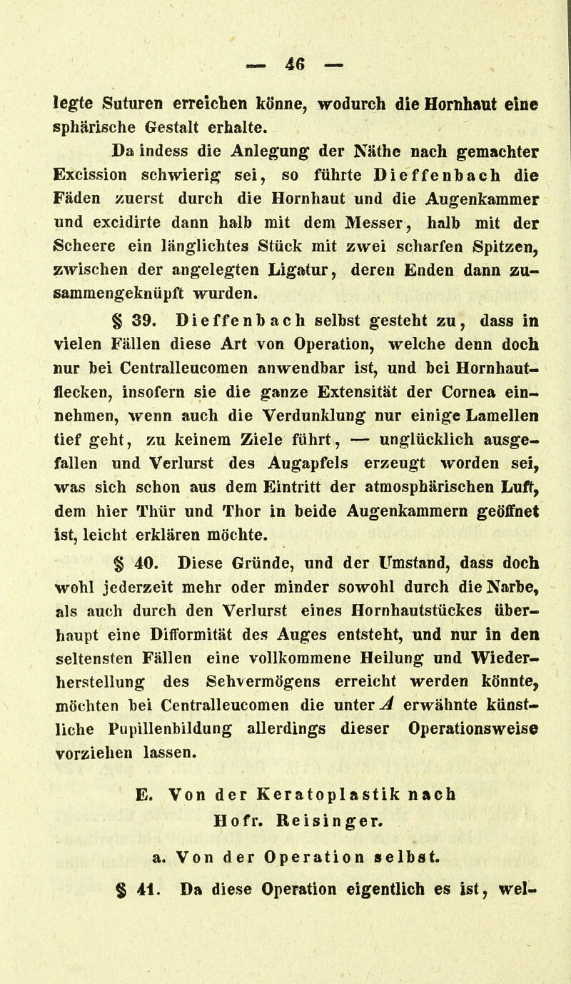legte Suturen erreichen könne, wodurch die Hornhaut eine sphärische Gestalt erhalte. Da indess die Anlegung der Näthe nach gemachter Excission schwierig sei, so führte Dieffenbach die Fäden zuerst durch die Hornhaut und die Augenkammer und excidirte dann halb mit dem Messer, halb mit der Scheere ein länglichtes Stück mit zwei scharfen Spitzen, zwischen der angelegten Ligatur, deren Enden dann zu- sammengeknüpft wurden. § 39. Dieffenbach selbst gesteht zu, dass in vielen Fällen diese Art von Operation, welche denn doch nur bei Centralleucomen anwendbar ist, und bei Hornhaut- flecken, insofern sie die ganze Extensität der Cornea ein- nehmen, wenn auch die Verdunklung nur einige Lamellen tief geht, zu keinem Ziele führt, — unglücklich ausge- fallen und Verlurst des Augapfels erzeugt worden sei, was sich schon aus dem Eintritt der atmosphärischen Luft, dem hier Thür und Thor in beide Augenkammern geöffnet ist, leicht erklären möchte. § 40. Diese Gründe, und der Umstand, dass doch wohl jederzeit mehr oder minder sowohl durch die Narbe, als auch durch den Verlurst eines Hornhautstückes über- haupt eine Difformität des Auges entsteht, und nur in den seltensten Fällen eine vollkommene Heilung und Wieder- herstellung des Sehvermögens erreicht werden könnte, möchten bei Centralleucomen die unter A erwähnte künst- liche Pupillenbildung allerdings dieser Operationsweise vorziehen lassen. E. Von der Keratoplastik nach Hofr. Beisinger. a. Von der Operation selbst. § 41. Da diese Operation eigentlich es ist, wel-