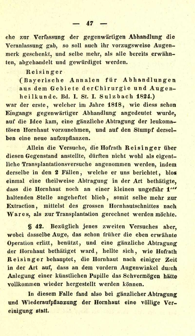 che zur Verfassung der gegenwärtigen Abhandlung die Veranlassung gab, so soll auch ihr vorzugsweise Augen- merk geschenkt, und selbe mehr, als alle bereits erwähn- ten, abgehandelt und gewürdiget werden. Reisinger (Bayerische Annalen für Abhandlungen aus dem Gebiete derChirurgie und Augen- heilkunde. Bd. h St. I. Sulzbach 1824.) war der erste, welcher im Jahre 1818, wie diess schon Eingangs gegenwärtiger Abhandlung angedeutet wurde, auf die Idee kam, eine gänzliche Abtragung der leukoma- tösen Hornhaut vorzunehmen, und auf den Stumpf dersel- ben eine neue aufzupflanzen. Allein die Versuche, die Hofrath Reisinger über diesen Gegenstand anstellte, dürften nicht wohl als eigent- liche Transplantationsversuche angenommen werden, indem derselbe in den 2 Fällen, welche er uns berichtet, blos einmal eine theilweise Abtragung in der Art bethätigte, dass die Hornhaut noch an einer kleinen ungefähr 1' haltenden Stelle angeheftet blieb, somit selbe mehr zur Extraction, mittelst des grossen Hornhautschnittes nach War es, als zur Transplantation gerechnet werden möchte. § 42. Bezüglich jenes zweiten Versuches aber, wobei dasselbe Auge, das schon früher die eben erwähnte Operation erlitt, benützt, und eine gänzliche Abtragung der Hornhaut bethätiget ward, hellte sich, wie Hofrath Reisinger behauptet, die Hornhaut nach einiger Zeit in der Art auf, dass an dem vordem Augenwinkel durch Anlegung einer künstlichen Pupille das Sehvermögen hätte vollkommen wieder hergestellt werden können. In diesem Falle fand also bei gänzlicher Abtragung und Wiederaufpflanzung der Hornhaut eine völlige Ver- einigung statt.