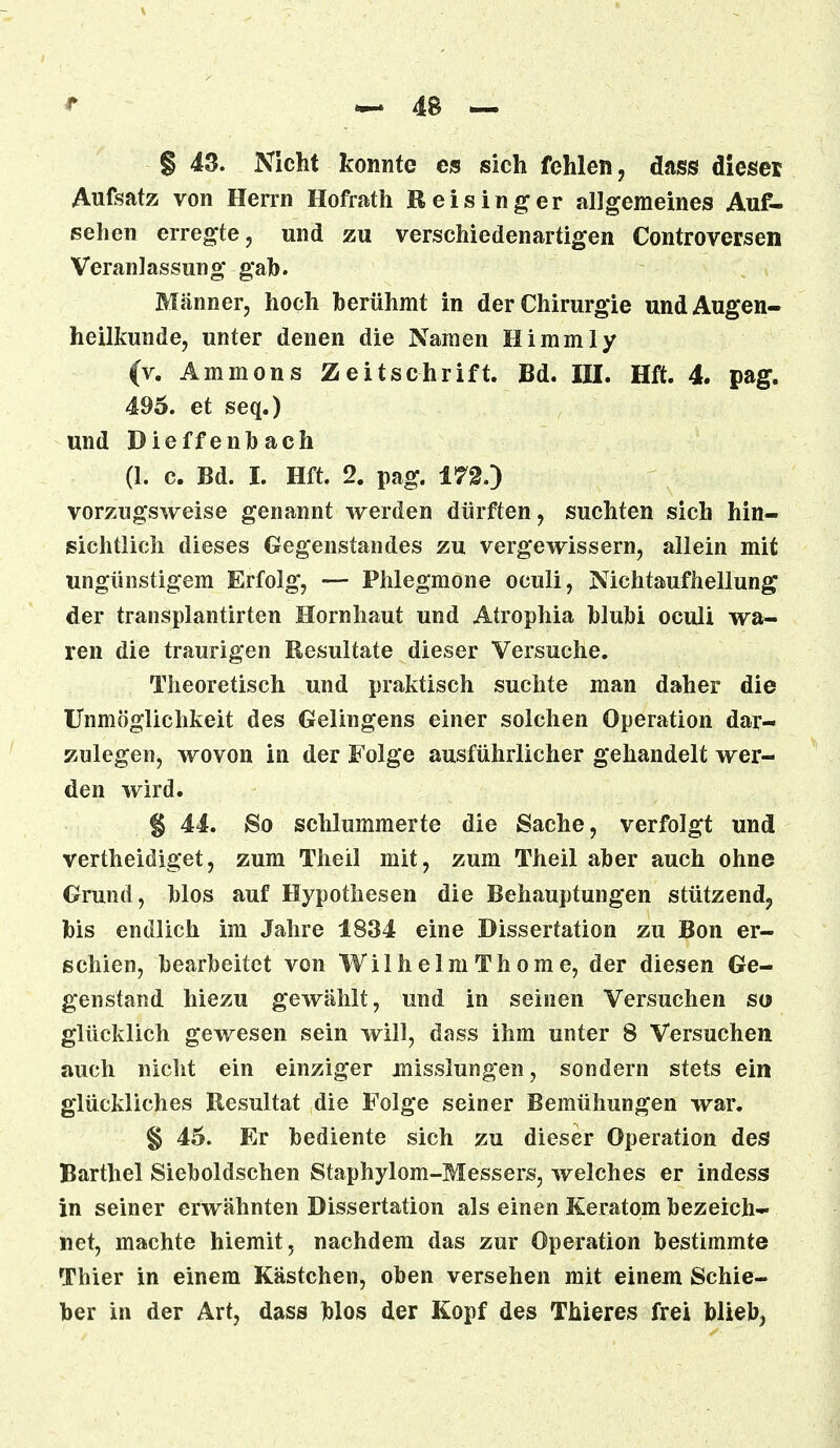 Aufsatz von Herrn Hofrath Heising er allgemeines Auf- sehen erregte, und zu verschiedenartigen Controversen Veranlassung gab. Männer, hoch herühmt in der Chirurgie und Augen- heilkunde, unter denen die Namen Himmly (v. Ammons Zeitschrift. Bd. III. Hft. 4. pag. 495. et seq.) und Dieffenbach (1. c. Bd. I. Hft. 2. pag. 172.) vorzugsweise genannt werden dürften, suchten sich hin- sichtlich dieses Gegenstandes zu vergewissern, allein mit ungünstigem Erfolg, — Phlegmone oculi, Nichtaufhellung der transplantirten Hornhaut und Atrophia blubi oculi wa- ren die traurigen Resultate dieser Versuche. Theoretisch und praktisch suchte man daher die Unmöglichkeit des Gelingens einer solchen Operation dar- zulegen, wovon in der Folge ausführlicher gehandelt wer- den wird. § 44. So schlummerte die Sache, verfolgt und vertheidiget, zum Theil mit, zum Theil aber auch ohne Grund, blos auf Hypothesen die Behauptungen stützend, bis endlich im Jahre 1834 eine Dissertation zu Bon er- schien, bearbeitet von WilhelmThome, der diesen Ge- genstand hiezu gewählt, und in seinen Versuchen so glücklich gewesen sein will, dass ihm unter 8 Versuchen auch nicht ein einziger misslungen, sondern stets ein glückliches Resultat die Folge seiner Bemühungen war. § 45. Er bediente sich zu dieser Operation des Barthel Sieboldschen Staphylom-Messers, welches er indess in seiner erwähnten Dissertation als einen Keratom bezeich- net, machte hiemit, nachdem das zur Operation bestimmte Thier in einem Kästchen, oben versehen mit einem Schie- ber in der Art, dass blos der Kopf des Thieres frei blieb,