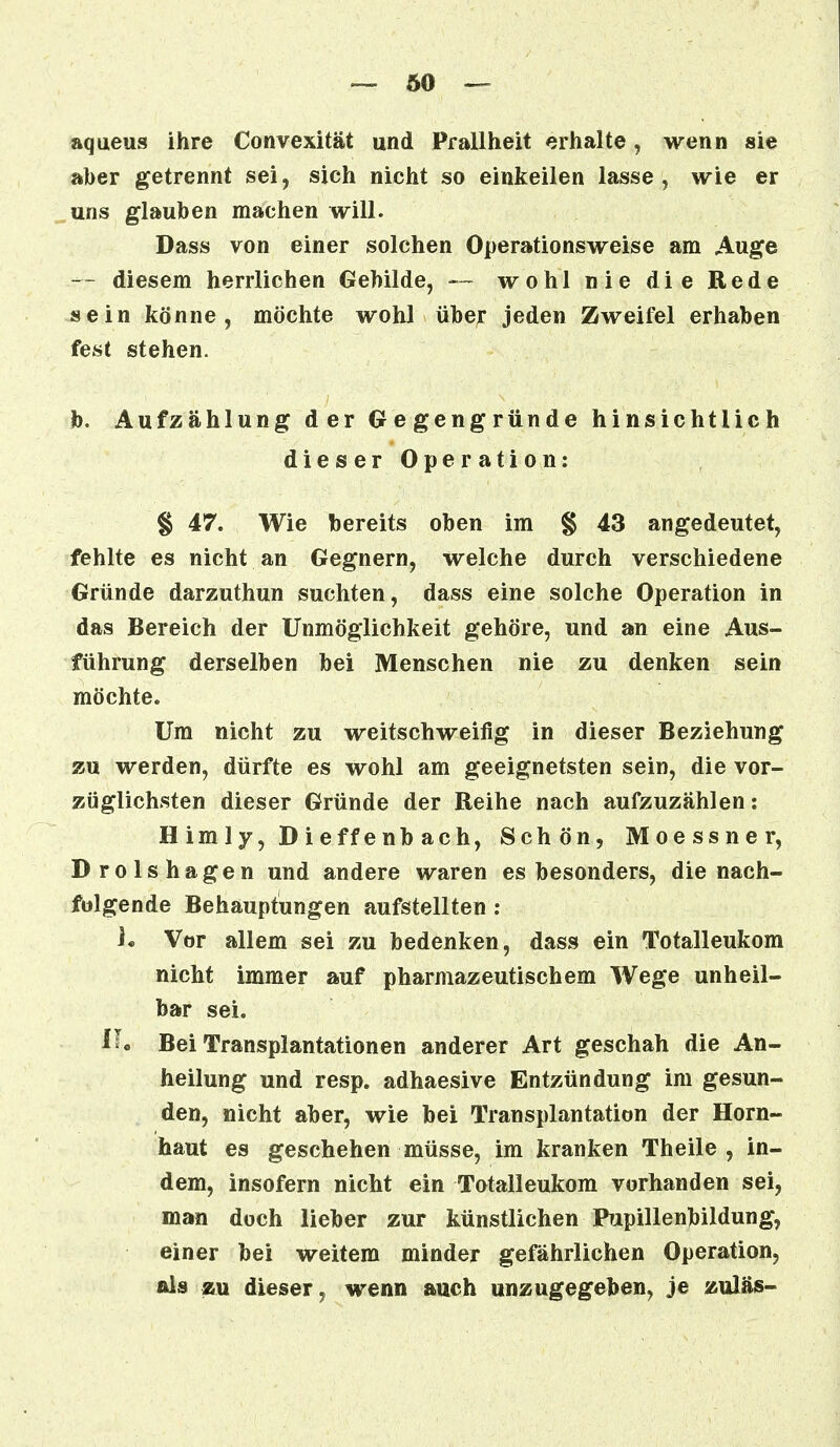 — 60 — aqueus ihre Convexität und Prallheit erhalte, wenn sie aber getrennt sei, sich nicht so einkeilen lasse, wie er uns glauben machen will. Dass von einer solchen Operationsweise am Auge -- diesem herrlichen Gebilde, — wohl nie die Rede sein könne, möchte wohl über jeden Zweifel erhaben fest stehen. b. Aufzählung der Gegengründe hinsichtlich dieser Operation: § 47. Wie bereits oben im § 43 angedeutet, fehlte es nicht an Gegnern, welche durch verschiedene Gründe darzuthun suchten, dass eine solche Operation in das Bereich der Unmöglichkeit gehöre, und an eine Aus- führung derselben bei Menschen nie zu denken sein möchte. Um nicht zu weitschweifig in dieser Beziehung zu werden, dürfte es wohl am geeignetsten sein, die vor- züglichsten dieser Gründe der Reihe nach aufzuzählen: H imly, Dieffenb ach, Schön, Moessner, Drolshagen und andere waren es besonders, die nach- folgende Behauptungen aufstellten : i. Vor allem sei zu bedenken, dass ein Totalleukom nicht immer auf pharmazeutischem Wege unheil- bar sei. iL Bei Transplantationen anderer Art geschah die An- heilung und resp. adhaesive Entzündung im gesun- den, nicht aber, wie bei Transplantation der Horn- haut es geschehen müsse, im kranken Theile , in- dem, insofern nicht ein Totalleukom vorhanden sei, man doch lieber zur künstlichen Pupillenbildung, einer bei weitem minder gefährlichen Operation, als zu dieser, wenn auch unzugegeben, je zuläs-