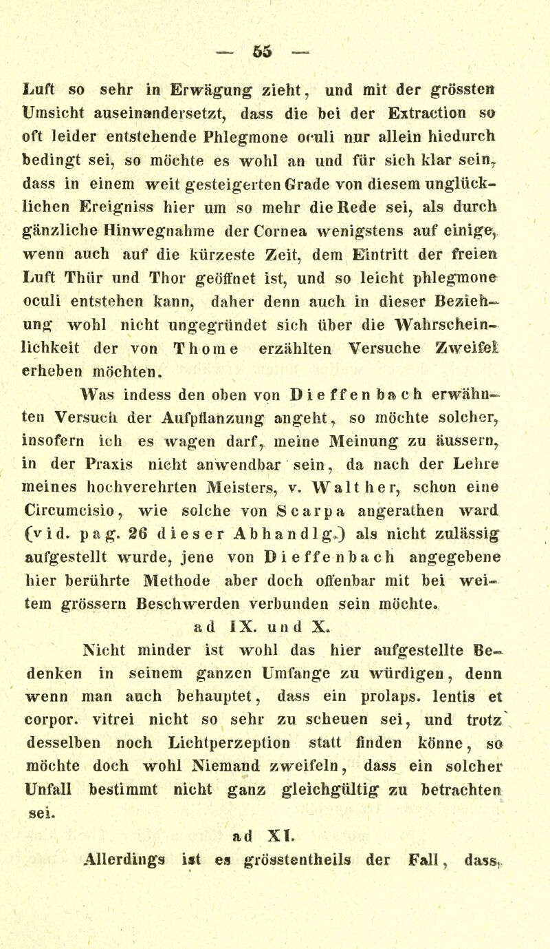 Luft so sehr in Erwägung zieht, und mit der grössten Umsicht auseinandersetzt, dass die hei der Extraction so oft leider entstehende Phlegmone oculi nur allein hiedurch bedingt sei, so möchte es wohl an und für sich klar sein7 dass in einem weit gesteigerten Grade von diesem unglück- lichen Ereigniss hier um so mehr die Rede sei, als durch gänzliche Hinwegnahme der Cornea wenigstens auf einige, wenn auch auf die kürzeste Zeit, dem Eintritt der freien Luft Thür und Thor geöffnet ist, und so leicht phlegmone oculi entstehen kann, daher denn auch in dieser Bezieh- ung wohl nicht ungegründet sich über die Wahrschein- lichkeit der von Thome erzählten Versuche Zweifei erheben möchten. Was indess den oben von Dieffen bach erwähn- ten Versuch der Aufpflanzung angeht, so möchte solcher, insofern ich es wagen darfr meine Meinung zu äussern, in der Praxis nicht anwendbar sein, da nach der Lehre meines hochverehrten Meisters, v. Walt her, schon eine Circumcisio, wie solche von Scarpa angerathen ward (vid. pag. 26 dieser Abhandlg.) als nicht zulässig aufgestellt wurde, jene von Dieffenbach angegebene hier berührte Methode aber doch offenbar mit bei wei- tem grössern Beschwerden verbunden sein möchte, ad IX. und X. Nicht minder ist wohl das hier aufgestellte Be- denken in seinem ganzen Umfange zu würdigen, denn wenn man auch behauptet, dass ein prolaps. lentis et corpor. vitrei nicht so sehr zu scheuen sei, und trotz desselben noch Lichtperzeption statt finden könne, so möchte doch wohl Niemand zweifeln, dass ein solcher Unfall bestimmt nicht ganz gleichgültig zu betrachten sei. ad XI. Allerdings ist es grösstenteils der Fall, dass,