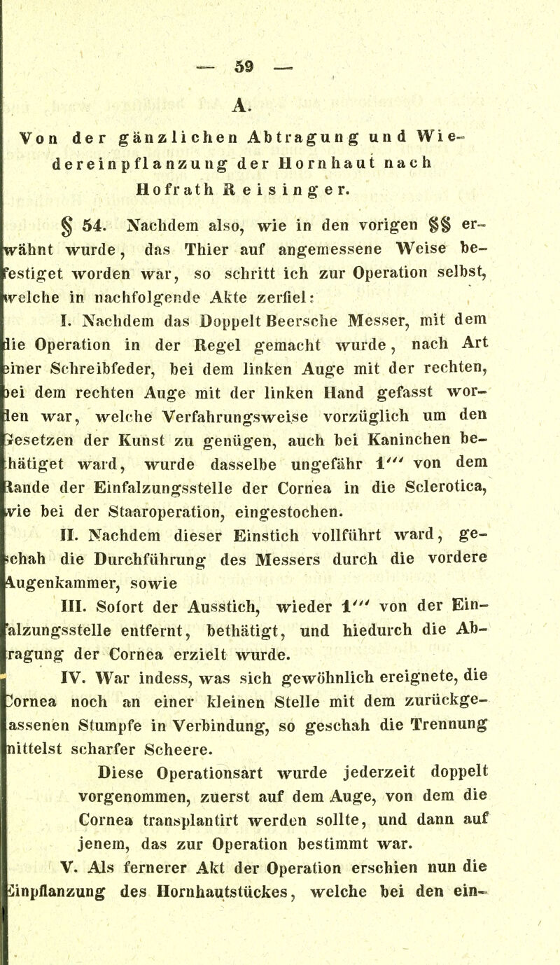 A. Von der gänzlichen Abtragung und Wie« dereinpflanzung der Hornhaut nach Hofrath Eeisinger. § 54. Nachdem also, wie in den vorigen §§ er- wähnt wurde, das Thier auf angemessene Weise be- festiget worden war, so schritt ich zur Operation selbst, welche in nachfolgende Akte zerfiel: h Nachdem das Doppelt Beersche Messer, mit dem äie Operation in der Regel gemacht wurde, nach Art 3iner Schreibfeder, bei dem linken Auge mit der rechten, )ei dem rechten Auge mit der linken Hand gefasst wOr- len war, welche Verfahrungsweise vorzüglich um den besetzen der Kunst zu genügen, auch bei Kaninchen be- tätiget ward, wurde dasselbe ungefähr 1' von dem Etande der Einfalzungsstelle der Cornea in die Sclerotica, wie bei der Staaroperation, eingestochen. II. Nachdem dieser Einstich vollführt ward, ge- schah die Durchführung des Messers durch die vordere 4ugenkammer, sowie III. Sofort der Ausstich, wieder 1' von der Ein- 'alzungsstelle entfernt, bethätigt, und hiedurch die Ab- ragung der Cornea erzielt wurde. IV. War indess, was sich gewöhnlich ereignete, die Cornea noch an einer kleinen Stelle mit dem zurückge- assenen Stumpfe in Verbindung, so geschah die Trennung nittelst scharfer Scheere. Diese Operationsart wurde jederzeit doppelt vorgenommen, zuerst auf dem Auge, von dem die Cornea transplantirt werden sollte, und dann auf jenem, das zur Operation bestimmt war. V. Als fernerer Akt der Operation erschien nun die Einpflanzung des Hornhautstückes, welche bei den ein-