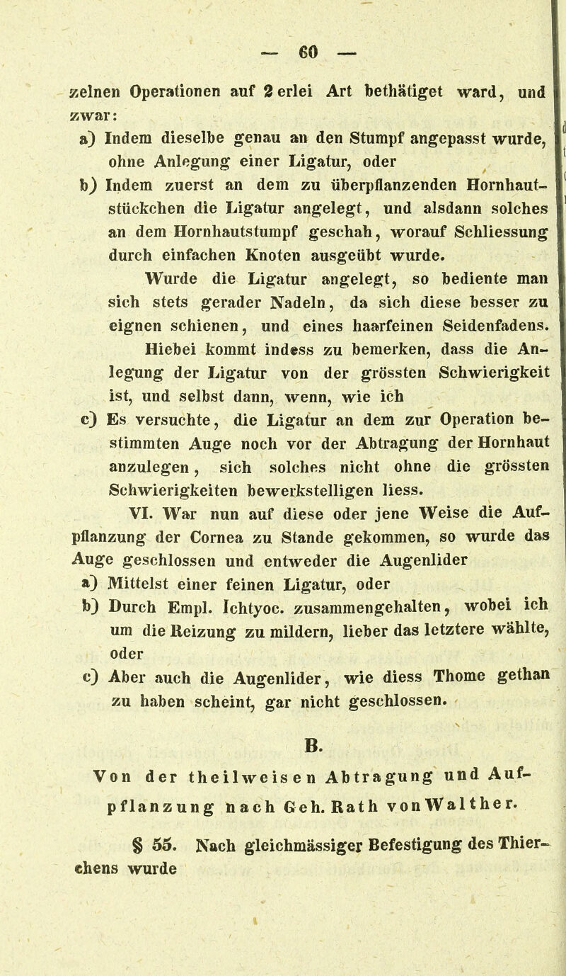 meinen Operationen auf Serlei Art bethätiget ward, und zwar: a) Indem dieselbe genau an den Stumpf angepasst wurde, ohne Anlegung einer Ligatur, oder b) Indem zuerst an dem zu überpflanzenden Hornhaut- stückchen die Ligatur angelegt, und alsdann solches an dem Hornhautstumpf geschah, worauf Schliessung durch einfachen Knoten ausgeübt wurde. Wurde die Ligatur angelegt, so bediente man sich stets gerader Nadeln, da sich diese besser zu eignen schienen, und eines haarfeinen Seidenfadens. Hiebei kommt indess zu bemerken, dass die An- legung der Ligatur von der grössten Schwierigkeit ist, und selbst dann, wenn, wie ich c) Es versuchte, die Ligatur an dem zur Operation be- stimmten Auge noch vor der Abtragung der Hornhaut anzulegen, sich solches nicht ohne die grössten Schwierigkeiten bewerkstelligen Hess. VI. War nun auf diese oder jene Weise die Auf- pflanzung der Cornea zu Stande gekommen, so wurde das Auge geschlossen und entweder die Augenlider a) Mittelst einer feinen Ligatur, oder b) Durch Empl. Ichtyoc. zusammengehalten, wobei ich um die Reizung zu mildern, lieber das letztere wählte, oder e) Aber auch die Augenlider, wie diess Thome gethan zu haben scheint, gar nicht geschlossen. B. Von der theilweisen Abtragung und Auf- pflanzung nach Geh. Rath von Walther. § 55. Nach gleichmässiger Befestigung des Thier- chens wurde