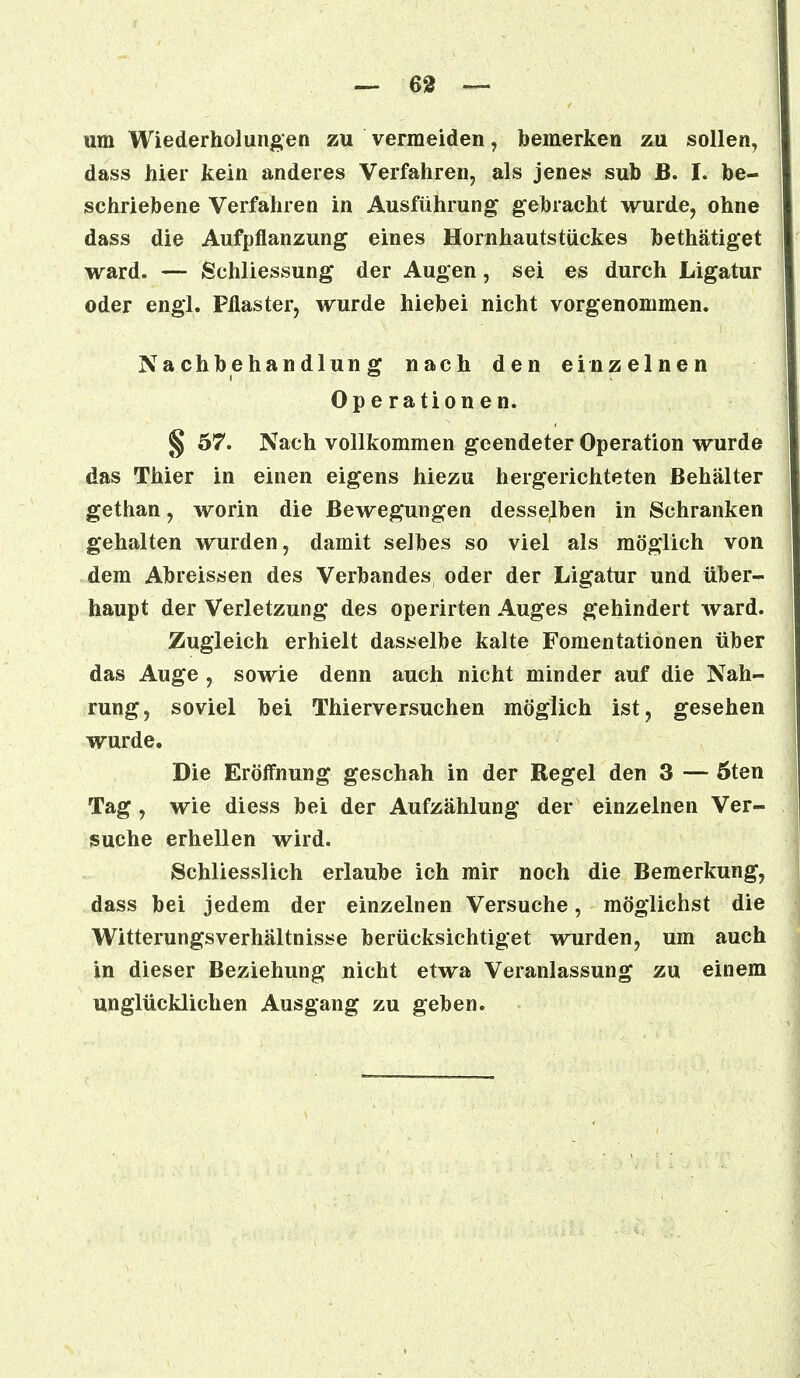 um Wiederholungen zu vermeiden, bemerken zu sollen, dass hier kein anderes Verfahren, als jenes sub B. I. be- schriebene Verfahren in Ausführung gebracht wurde, ohne dass die Aufpflanzung eines Homhautstiickes bethätiget ward. — Schliessung der Augen, sei es durch Ligatur oder engl. Pflaster, wurde hiebei nicht vorgenommen. Nachbehandlung nach den einzelnen Operationen. § 57. Nach vollkommen geendeter Operation wurde das Thier in einen eigens hiezu hergerichteten Behälter gethan, worin die Bewegungen desselben in Schranken gehalten wurden, damit selbes so viel als möglich von dem Abreissen des Verbandes, oder der Ligatur und über- haupt der Verletzung des operirten Auges gehindert ward. Zugleich erhielt dasselbe kalte Fomentationen über das Auge , sowie denn auch nicht minder auf die Nah- rung, soviel bei Thierversuchen möglich ist, gesehen wurde. Die Eröffnung geschah in der Regel den 3 — öten Tag , wie diess bei der Aufzählung der einzelnen Ver- suche erhellen wird. Schliesslich erlaube ich mir noch die Bemerkung, dass bei jedem der einzelnen Versuche, möglichst die Witterungsverhältnisse berücksichtiget wurden, um auch in dieser Beziehung nicht etwa Veranlassung zu einem unglücklichen Ausgang zu geben.