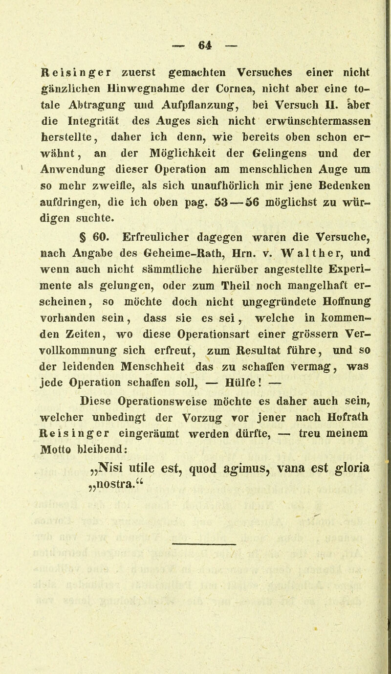 Reisinger zuerst gemachten Versuches einer nicht gänzlichen Hinwegnahme der Cornea, nicht aber eine to- tale Abtragung und Aufpflanzung, hei Versuch II. aber die Integrität des Auges sich nicht erwünschtermassen herstellte, daher ich denn, wie bereits oben schon er- wähnt , an der Möglichkeit der Gelingens und der Anwendung dieser Operation am menschlichen Auge um so mehr zweifle, als sich unaufhörlich mir jene Bedenken aufdringen, die ich oben pag. 53 — 56 möglichst zu wür- digen suchte. § 60. Erfreulicher dagegen waren die Versuche, nach Angabe des Geheime-Rath, Hrn. v. Walther, und wenn auch nicht sämmtliche hierüber angestellte Experi- mente als gelungen, oder zum Theil noch mangelhaft er- scheinen, so möchte doch nicht ungegründete Hoffnung vorhanden sein, dass sie es sei, welche in kommen- den Zeiten, wo diese Operationsart einer grössern Ver- vollkommnung sich erfreut, zum Resultat führe, und so der leidenden Menschheit das zu schaffen vermag, was jede Operation schaffen soll, — Hülfe! — Diese Operationsweise möchte es daher auch sein, welcher unbedingt der Vorzug vor jener nach Hofrath Reisinger eingeräumt werden dürfte, — treu meinem Motto bleibend: „Nisi utile est, quod agimus, vana est gloria „nostra.