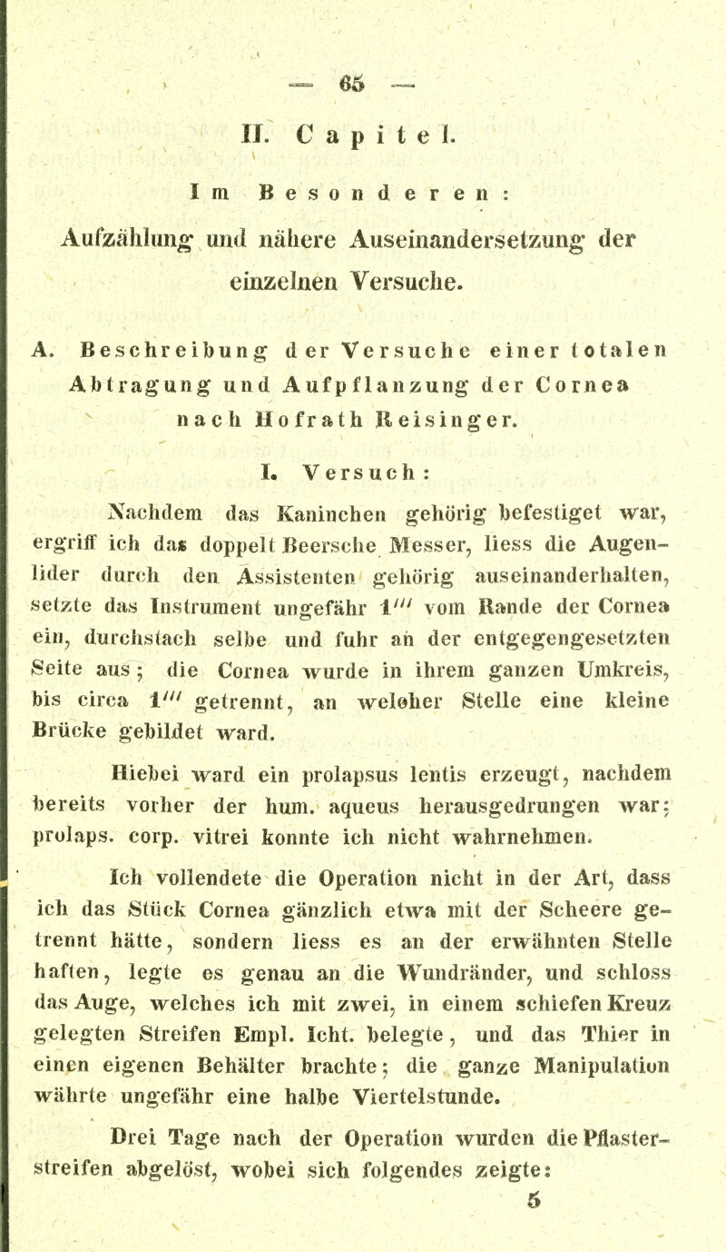 — 66 — IL C a p i t e 1. Im Besonderen: Aufzahlung und nähere Auseinandersetzung der einzelnen Versuche. A. Beschreibung der Versuche einer totalen Abtragung und Aufpflanzung der Cornea nach Hofrath Reisinger. I. Versuch : Nachdem das Kaninchen gehörig befestiget war, ergriff ich da« doppelt Beersche Messer, liess die Augen- lider durch den Assistenten gehörig auseinanderhalten, setzte das Instrument ungefähr V vom Rande der Cornea ein, durchstach selbe und fuhr ah der entgegengesetzten Seite aus; die Cornea wurde in ihrem ganzen Umkreis, bis circa ll getrennt, an weloher Stelle eine kleine Brücke gebildet ward. Hieb ei ward ein prolapsus lentis erzeugt, nachdem bereits vorher der hum. aqueus herausgedrungen war: prolaps. corp. vitrei konnte ich nicht wahrnehmen. Ich vollendete die Operation nicht in der Art, dass ich das Stück Cornea gänzlich etwa mit der Scheere ge- trennt hätte, sondern liess es an der erwähnten Stelle haften, legte es genau an die Wundränder, und schloss das Auge, welches ich mit zwei, in einem schiefen Kreuz gelegten Streifen Empl. Icht. belegte, und das Thier in einen eigenen Behälter brachte; die ganze Manipulation währte ungefähr eine halbe Viertelstunde. Drei Tage nach der Operation wurden die Pflaster- streifen abgelöst, wobei sich folgendes zeigte %