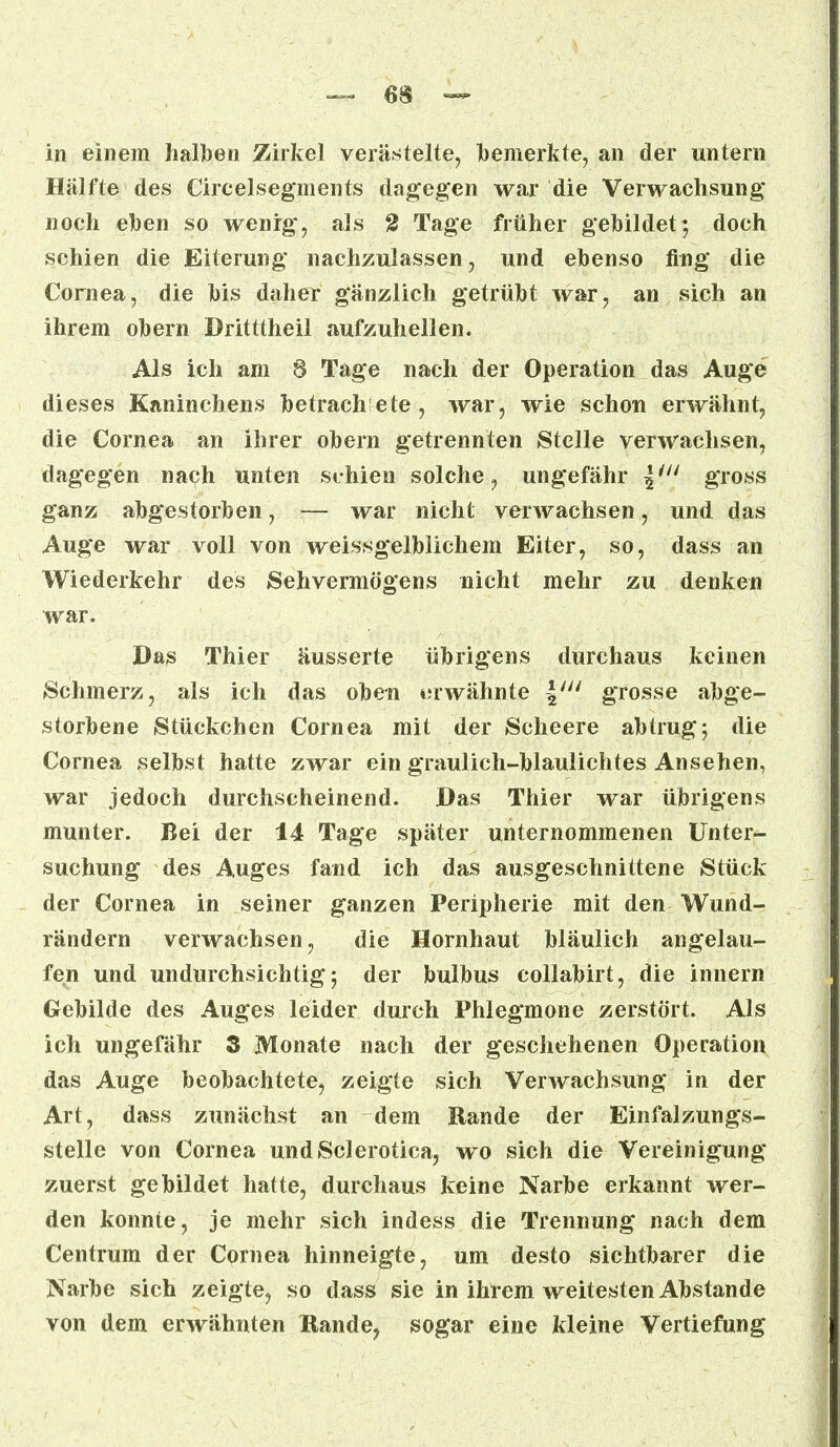 in einem halben Zirkel verästelte, bemerkte, an der untern Hälfte des Circelsegments dagegen war die Verwachsung noch eben so wenig, als 2 Tage früher gebildet; doch schien die Eiterung nachzulassen, und ebenso fing die Cornea, die bis daher gänzlich getrübt war, an sich an ihrem obern Dritttheil aufzuhellen. Als ich am 8 Tage nach der Operation das Auge dieses Kaninchens betrachtete, war, wie schon erwähnt, die Cornea an ihrer obern getrennten Stelle verwachsen, dagegen nach unten schien solche, ungefähr \iu gross ganz abgestorben, — war nicht verwachsen, und das Auge war voll von weissgelblichem Eiter, so, dass an Wiederkehr des Sehvermögens nicht mehr zu denken war. Das Thier äusserte übrigens durchaus keinen Schmerz, als ich das oben »uwähnte \IU grosse abge- storbene Stückchen Cornea mit der Scheere abtrug 5 die Cornea selbst hatte zwar ein graulich-blaulichtes Ansehen, war jedoch durchscheinend. Das Thier war übrigens munter. Bei der i4 Tage später unternommenen Unter- suchung des Auges fand ich das ausgeschnittene Stück der Cornea in seiner ganzen Peripherie mit den Wund- rändern verwachsen, die Hornhaut bläulich angelau- fen und undurchsichtig-, der bulbus collabirt, die innern Gebilde des Auges leider durch Phlegmone zerstört. Als ich ungefähr 3 Monate nach der geschehenen Operation das Auge beobachtete, zeigte sich Verwachsung in der Art, dass zunächst an dem Rande der Einfalzungs- stelle von Cornea undSclerotica, wo sich die Vereinigung zuerst gebildet hatte, durchaus keine Narbe erkannt wer- den konnte, je mehr sich indess die Trennung nach dem Centrum der Cornea hinneigte, um desto sichtbarer die Narbe sich zeigte, so dass sie in ihrem weitesten Abstände von dem erwähnten Kande? sogar eine kleine Vertiefung