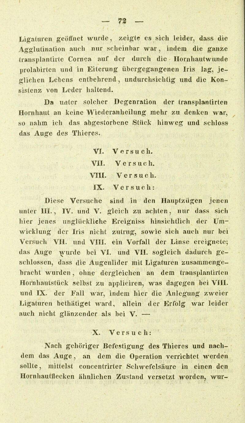 — 73 — Ligaturen geöffnet wurde, zeigte es sich leider, dass die Agglutination auch nur scheinbar war, indem die ganze transplantirte Cornea auf der durch die Hornhautwunde prolabirten und in Eiterung übergegangenen Iris lag, je- glichen Lebens entbehrend, undurchsichtig und die Kon- sistenz von Leder haltend. Da unter solcher Degenration der transplantirten Hornhaut an keine Wiederanheilung mehr zu denken war, so nahm ich das abgestorbene Stück hinweg und schloss das Auge des Thieres. VI. Versuch. VII. Versuch. VIII. Versuch. IX. Versuch: Diese Versuche sind in den Hauptzügen jenen unter III., IV. und V. gleich zu achten, nur dass sich hier jenes unglückliche Ereigniss hinsichtlich der Um- wicklung der Iris nicht zutrug, sowie sich auch nur bei Versuch VII. und VIII. ein Vorfall der Linse ereignete; das Auge wurde bei VI. und VII. sogleich dadurch ge- schlossen, dass die Augenlider mit Ligaturen zusammenge- bracht wurden, ohne dergleichen an dem transplantirten Hornhautstück selbst zu appliciren, was dagegen bei VIII. und IX. der Fall war, indem hier die Anlegung zweier Ligaturen bethätiget ward, allein der Erfolg war leider auch nicht glänzender als bei V. — X. Versuch: Nach gehöriger Befestigung des Thieres und nach- dem das Auge, an dem die Operation verrichtet werden sollte, mittelst concentrirter Schwefelsäure in einen den Hornhautflecken ähnlichen Zustand versetzt worden, wur-