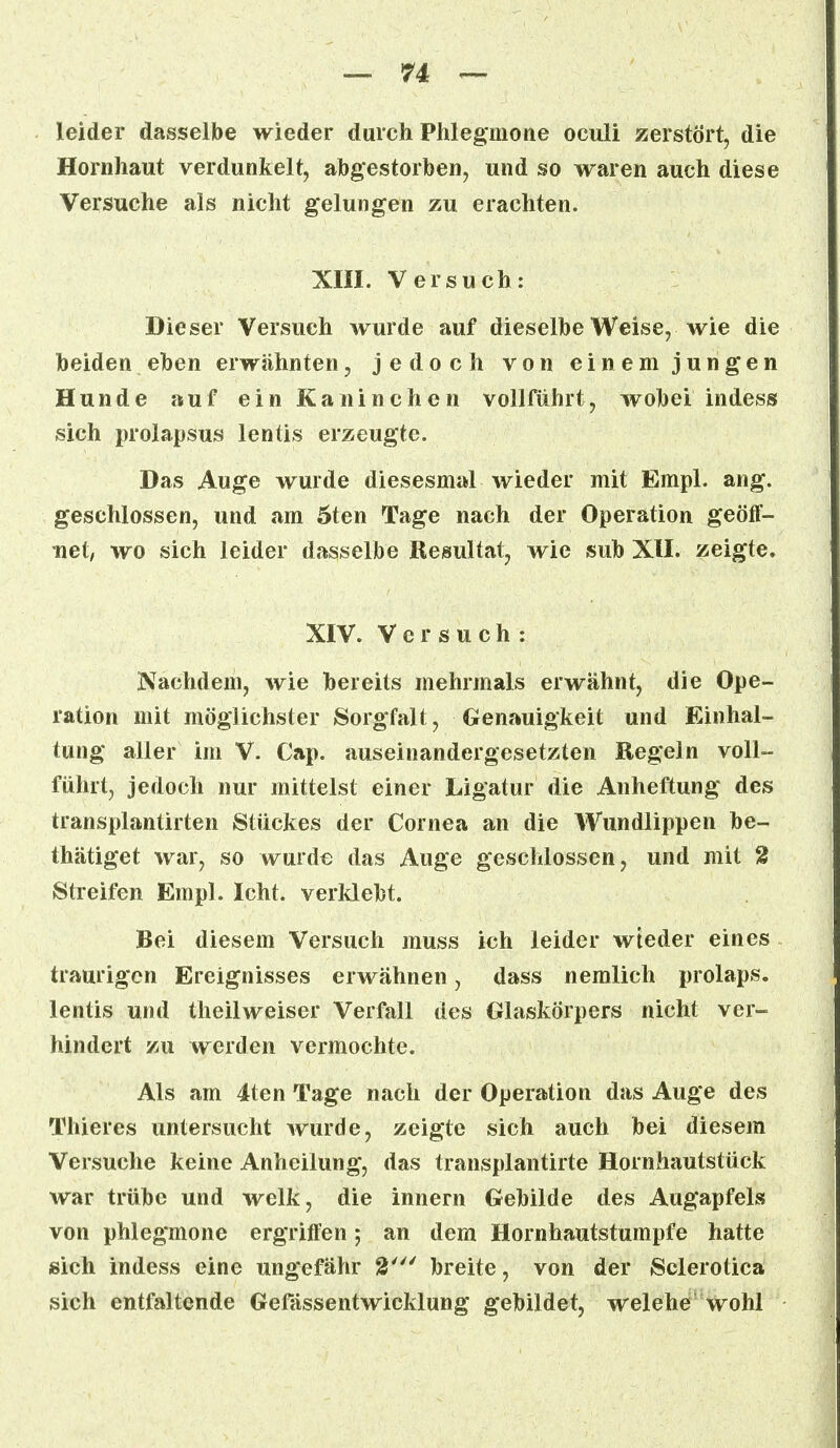 leider dasselbe wieder durch Phlegmone oculi zerstört, die Hornhaut verdunkelt, abgestorben, und so waren auch diese Versuche als nicht gelungen zu erachten. XIII. Versuch: Dieser Versuch wurde auf dieselbe Weise, wie die beiden eben erwähnten, jedoch von einem jungen Hunde auf ein Kaninchen vollführt, wobei indess sich prolapsus lentis erzeugte. Das Auge wurde diesesmal wieder mit Empl. ang. geschlossen, und am 5ten Tage nach der Operation geöff- net/ wo sich leider dasselbe Resultat, wie sub XII. zeigte. XIV. Versuch : Nachdem, wie bereits mehrmals erwähnt, die Ope- ration mit möglichster Sorgfalt, Genauigkeit und Einhal- tung aller im V. Cap. auseinandergesetzten Regeln voll- führt, jedoch nur mittelst einer Ligatur die Anheftung des transplantirten Stückes der Cornea an die Wundlippen be- thätiget war, so wurde das Auge geschlossen, und mit 2 Streifen Empl. Icht. verklebt. Bei diesem Versuch muss ich leider wieder eines traurigen Ereignisses erwähnen, dass nemlich prolaps. lentis und theilweiser Verfall des Glaskörpers nicht ver- hindert zu werden vermochte. Als am 4ten Tage nach der Operation das Auge des Thieres untersucht wurde, zeigte sich auch bei diesem Versuche keine Anheilung, das transplantirte Hornhautstück war trübe und welk, die innern Gebilde des Augapfels von phlegmone ergriffen; an dem Hornhautstumpfe hatte sich indess eine ungefähr 2' breite, von der Sclerotica sich entfaltende Gelassentwicklung gebildet, welehe wohl