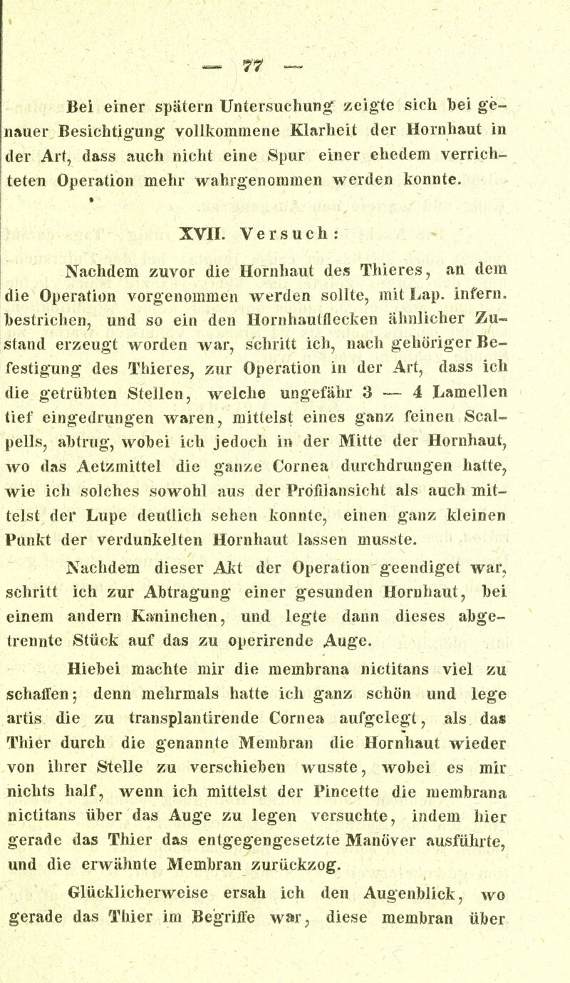 Bei einer spätem Untersuchung zeigte sich bei ge- nauer Besichtigung vollkommene Klarheit der Hornhaut in der Art, dass auch nicht eine Spur einer ehedem verrich- teten Operation mehr wahrgenommen werden konnte. XVII. Versuch: Nachdem zuvor die Hornhaut des Thieres, an dem die Operation vorgenommen werden sollte, mit Lap. infern, bestrichen, und so ein den Hornhautflecken ähnlicher Zu- stand erzeugt worden war, schritt ich, nach gehöriger Be- festigung des Thieres, zur Operation in der Art, dass ich die getrübten Stellen, welche ungefähr 3 — 4 Lamellen tief eingedrungen waren, mitteist eines ganz feinen Scal- pells, abtrug, wobei ich jedoch in der Mitte der Hornhaut, wo das Aetzmittel die ganze Cornea durchdrungen hatte, wie ich solches sowohl aus der Pröfilansicht als auch mit- telst der Lupe deutlich sehen konnte, einen ganz kleinen Punkt der verdunkelten Hornhaut lassen musste. Nachdem dieser Akt der Operation geendiget war, schritt ich zur Abtragung einer gesunden Hornhaut, bei einem andern Kaninchen, und legte dann dieses abge- trennte Stück auf das zu operirende Auge. Hiebei machte mir die membrana nictitans viel zu schallen; denn mehrmals hatte ich ganz schön und lege artis die zu transplanürende Cornea aufgelegt, als das Thier durch die genannte Membran die Hornhaut wieder von ihrer Stelle zu verschieben wusste, wobei es mir nichts half, wenn ich mittelst der Pincette die membrana nictitans über das Auge zu legen versuchte, indem hier gerade das Thier das entgegengesetzte Manöver ausführte, und die erwähnte Membran zurückzog. Glücklicherweise ersah ich den Augenblick, wo gerade das Thier im Begriffe war, diese membran über