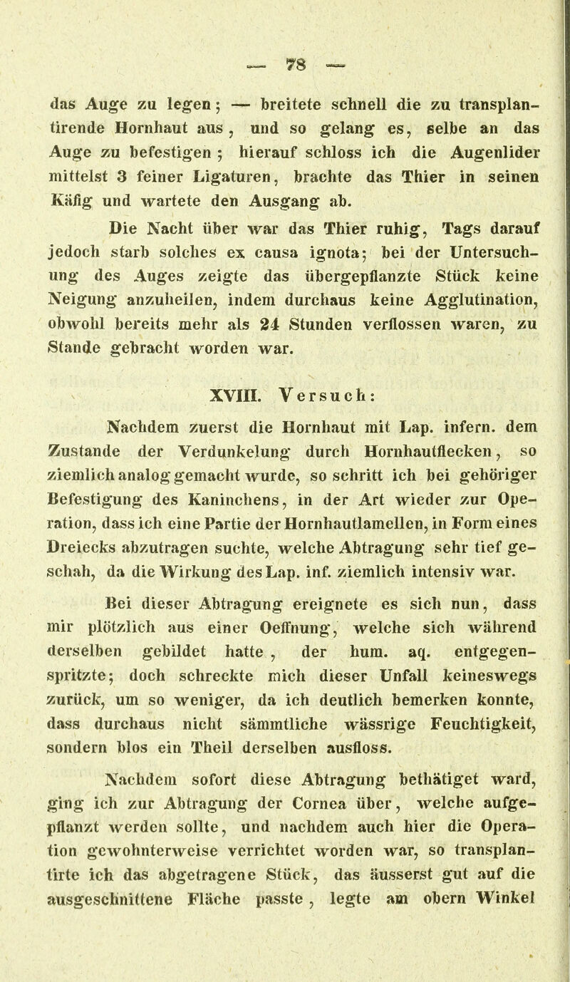 das Auge zu legen; — breitete schnell die zu transplan- tirende Hornhaut aus, und so gelang es, selbe an das Auge zu befestigen ; hierauf schloss ich die Augenlider mittelst 3 feiner Ligaturen, brachte das Thier in seinen Käfig und wartete den Ausgang ab. Die Nacht über war das Thier ruhig, Tags darauf jedoch starb solches ex causa ignota; bei der Untersuch- ung des Auges zeigte das übergepflanzte Stück keine Neigung anzuheilen, indem durchaus keine Agglutination, obwohl bereits mehr als 24 Stunden verflossen waren, zu Stande gebracht worden war. XVIII. Versuch: Nachdem zuerst die Hornhaut mit Lap. infern, dem Zustande der Verdunkelung durch Hornhautflecken, so ziemlich analog gemacht wurde, so schritt ich bei gehöriger Befestigung des Kaninchens, in der Art wieder zur Ope- ration, dass ich eine Partie der Hornhautlamellen, in Form eines Dreiecks abzutragen suchte, welche Abtragung sehr tief ge- schah, da die Wirkung des Lap. inf. ziemlich intensiv war. Bei dieser Abtragung ereignete es sich nun, dass mir plötzlich aus einer Oeffnung, welche sich während derselben gebildet hatte , der hum. aq. entgegen- spritzte; doch schreckte mich dieser Unfall keineswegs zurück, um so weniger, da ich deutlich bemerken konnte, dass durchaus nicht sämmtliche wässrige Feuchtigkeit, sondern blos ein Theil derselben ausfloss. Nachdem sofort diese Abtragung bethätiget ward, ging ich zur Abtragung der Cornea über, welche aufge- pflanzt werden sollte, und nachdem auch hier die Opera- tion gewohnterweise verrichtet worden war, so transplan- tirte ich das abgetragene Stück, das äusserst gut auf die ausgeschnittene Fläche passte, legte am obern Winkel