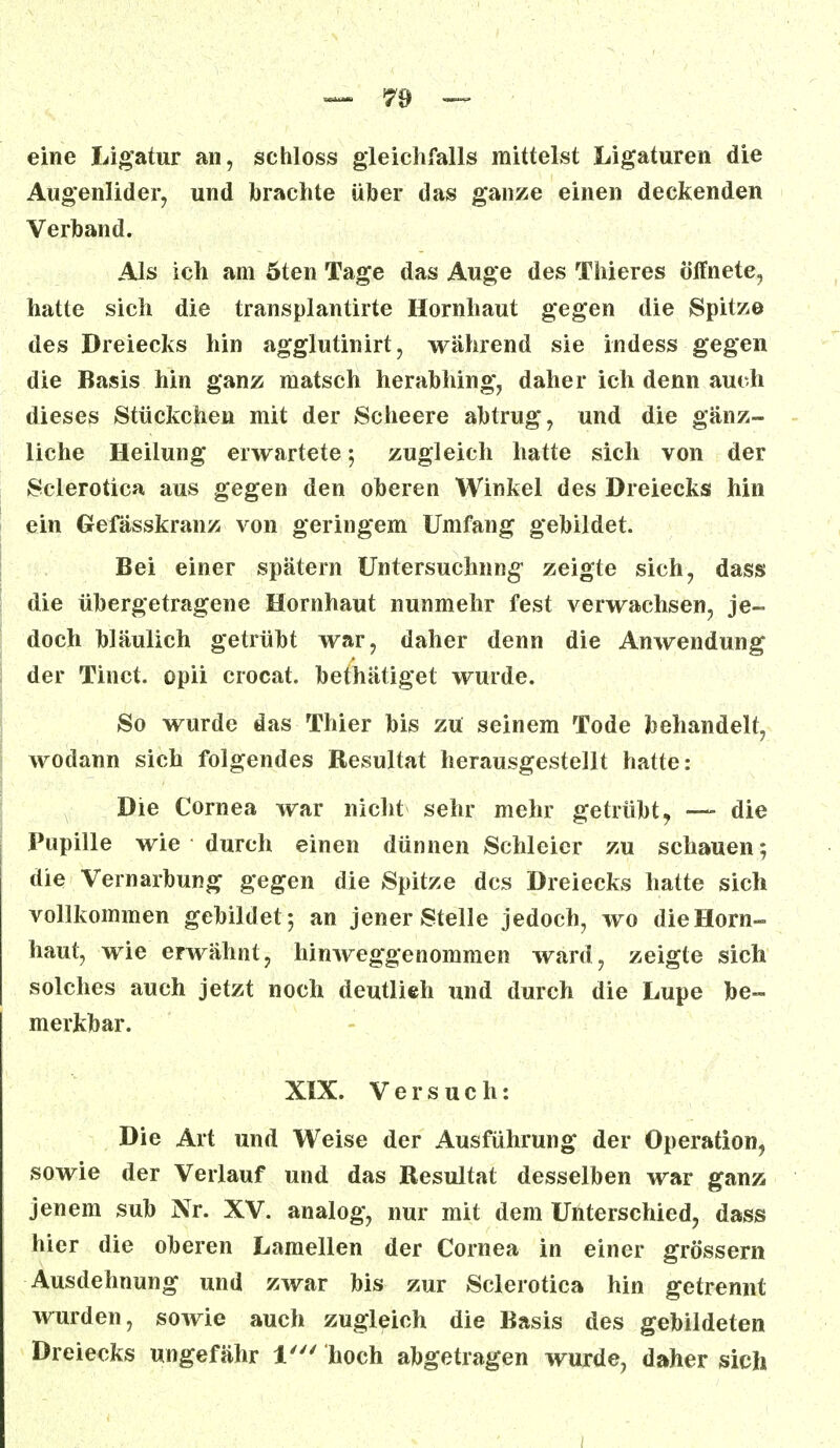 eine Ligatur an, schloss gleichfalls mittelst Ligaturen die Augenlider, und brachte über das ganze einen deckenden Verband. Als ich am öten Tage das Auge des Thieres öffnete, hatte sich die transplantirte Hornhaut gegen die Spitz© des Dreiecks hin agglutinirt, während sie indess gegen die Basis hin ganz matsch herabhing, daher ich denn auch dieses Stückchen mit der Scheere abtrug, und die gänz- liche Heilung erwartete-, zugleich hatte sich von der Sclerotien aus gegen den oberen Winkel des Dreiecks hin ein Gefässkranz von geringem Umfang gebildet. Bei einer spätem Untersuchung' zeigte sich, dass die übergetragene Hornhaut nunmehr fest verwachsen, je- doch bläulich getrübt war, daher denn die Anwendung der Tinct. opii crocat. bethätiget wurde. So wurde das Thier bis zu seinem Tode behandelt, wodann sich folgendes Resultat herausgestellt hatte: Die Cornea war nicht sehr mehr getrübt, — die Pupille wie durch einen dünnen Schleier zu schauen; die Vernarbung gegen die Spitze des Dreiecks hatte sich vollkommen gebildet 5 an jener Stelle jedoch, wo die Horn- haut, wie erwähnt, hinweggenommen ward, zeigte sich solches auch jetzt noch deutlieh und durch die Lupe be- merkbar. XIX. Versuch: Die Art und Weise der Ausführung der Operation, sowie der Verlauf und das Resultat desselben war ganz jenem sub Nr. XV. analog, nur mit dem Unterschied, dass hier die oberen Lamellen der Cornea in einer grössern Ausdehnung und zwar bis zur Sclerotica hin getrennt wurden, sowie auch zugleich die Basis des gebildeten Dreiecks ungefähr 1' hoch abgetragen wurde, daher sich