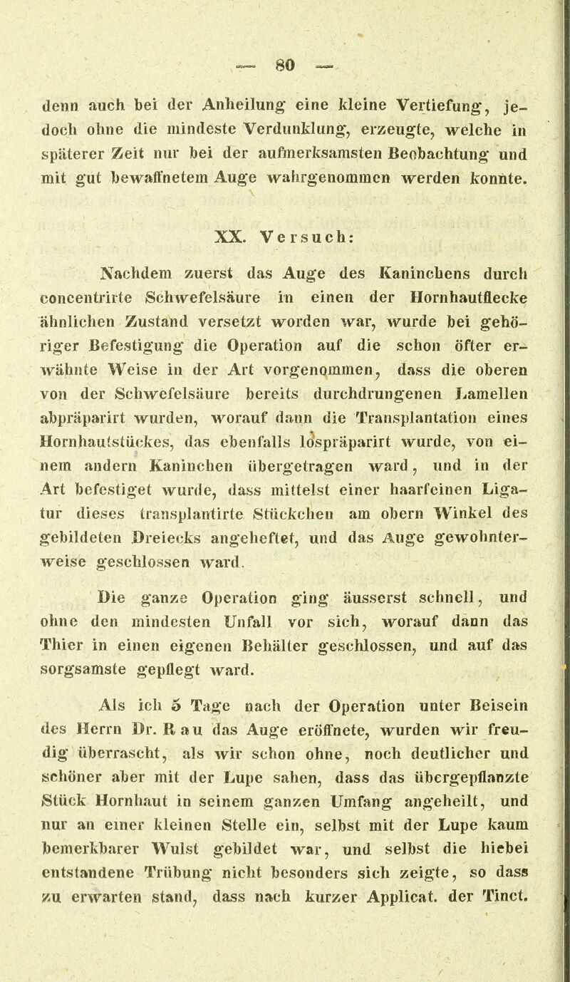 denn auch bei der Anheilung eine kleine Vertiefung, je- doch ohne die mindeste Verdunklung, erzeugte, welche in späterer Zeit nur bei der aufmerksamsten Beobachtung und mit gut bewaffnetem Auge wahrgenommen werden konnte. XX. Versuch: Nachdem zuerst das Auge des Kaninchens durch concentrirte Schwefelsäure in einen der Hornhautflecke ähnlichen Zustand versetzt worden war, wurde bei gehö- riger Befestigung die Operation auf die schon öfter er- wähnte Weise in der Art vorgenommen, dass die oberen von der Schwefelsäure bereits durchdrungenen Lamellen abpräparirt wurden, worauf dann die Transplantation eines Hornhautstiickes, das ebenfalls ldspräparirt wurde, von ei- nem andern Kaninchen übergetragen ward, und in der Art befestiget wurde, dass mittelst einer haarfeinen Liga- tur dieses transplantirte Stückchen am obern Winkel des gebildeten Dreiecks angeheftet, und das Äuge gewohnter- weise geschlossen ward. Die ganze Operation ging äusserst schnell, und ohne den mindesten Unfall vor sich, worauf dann das Thier in einen eigenen Behälter geschlossen, und auf das sorgsamste gepflegt ward. Als ich 5 Tage nach der Operation unter Beisein des Herrn Dr. Bau das Auge eröffnete, wurden wir freu- dig überrascht, als wir schon ohne, noch deutlicher und schöner aber mit der Lupe sahen, dass das übergepflanzte Stück Hornhaut in seinem ganzen Umfang angeheilt, und nur an einer kleinen Stelle ein, selbst mit der Lupe kaum bemerkbarer Wulst gebildet war, und selbst die hiebei entstandene Trübung nicht besonders sich zeigte, so dass zu erwarten stand, dass nach kurzer Applicat. der Tinct.